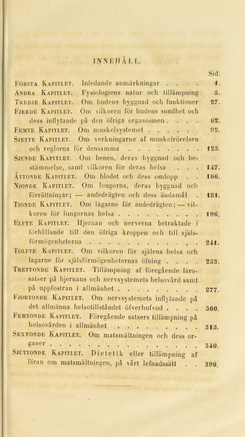 1NNFFI A L L. Sid. Forsta Kapitlet. lnledande anmarkningar .... 1. Andra Kapitlet. Fysiologiens natur och tillampning 5. Tuedje Kapitlet. Om lindens byggnad och funktioner 27. Fjerde Kapitlet. Otn vilkoren for liudens sundhet och dess inflytande pS den ofriga organismen .... 62. Femte Kapitlet. Om muskeJsystemet 92. Sjette Kapitlet. Om verkningarne af muskelrdrelsen och reglorna lor densamma 125. Sjunde Kapitlet. Om henen, deras byggnad och be- stamrnelse, samt \ilkoren lor deras helsa . . . 147. Attoade Kapitlet. Om blodet och dess omlopp . . 166. Xionde Kapitlet. Om Inngorna, deras byggnad och forrattningar; — andedragten och dess andamal . 1151. Tioxde Kapitlet. Om lagarne for andedragten; — vil- koren for lungornas helsa 196. Elfte Kapitlet. Iljernan och nerverna betraktade i forhSllande till den ofriga kroppen och till sjals- fdrrndgenheterna 241. 1 olfte Kapitlet. Om vilkoren for sjalens helsa och lagarne for sjalsfdrmogenheternas dfning .... 253. Tretto>de Kapitlet. Tillampning af foregaende laro- satser pa hjernans och nervsystemets helsovSrd samt pa uppfostran i allmanhet 277. Fjortoade Kapitlet. Om nervsystemets infhtande pa det allmanna helsotillstandet ofverhufvud .... 500. Fejutonde Kapitlet. FdregSende satsers tillampning pa helsovSrden i allmanhet Sextonde Kapitlet. Oin matsmaltningen och dess or- §aner 540. Sjuttonde Kapitlet. Dietetik eller tillampning af laran oin matsmaltningen, pa v3rt lefnadssatt . . 390.