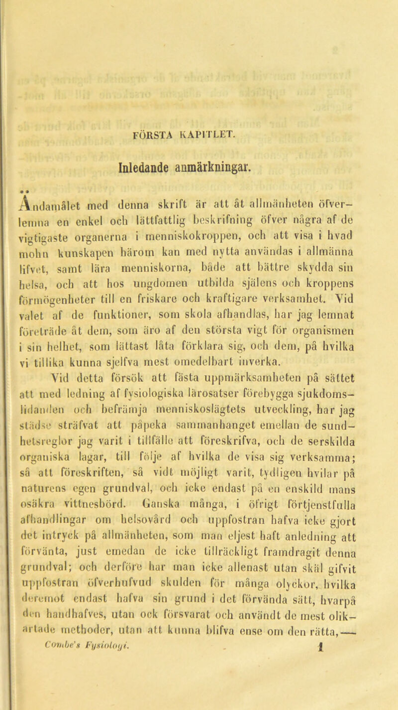 FORSTA KAPITLET. Inledande anmarkningar. • • Andamalet mod denna skrift ar att at allmanheten oTver- lemna en enkel ocb liittfattlig beskrifning ofvor nagra af do vigtigaste organerna i inenniskokroppen, och att visa i hvad mohn kunskapen harom kan med nytta anviindas i allmanna lifvot, samt lara menniskorna, bade att battre skydda sin helsa, och att hos ungdomcn utbilda sjalens och kroppens formogenheter till en friskare och kraftigare verksamhet. Yid valet af de funktioner, som skola afhandias, liar jag lemnat foretrade at dom, som aro af den storsta vigt for organismen i sin helhot, som lattast lata forklara sig, och dem, pa hvilka vi tillika kunna sjelfva mest omedelbart inverka. Yid detta forsok att fasta uppmarksamheten pa sattet att mod ledning af fysiologiska larosatser fdrobygga sjukdoms- lidanden och heframja rnenniskosliigtets utveckling, har jag stiidse striifvat att papeka sammanhanget emellan de sund- hetsreglor jag varit i tillfallc att foreskrifva, och de serskilda organiska lagar, till foljo af hvilka de visa sig verksamma; sa att foreskriften, sa vidt mojligt varit, tydligen hvilar pa naturons egen grundval, och icke endast pa en enskild mans osiikra vittnesbord. Gan ska manga, i ofrigt lortjenstfalla afhandlingar om helsovard och uppfostran hafva icke gjort det intryck pa allmanheten, som man oljest haft anledning att forvanta, just ernedan de icke lillrackligt framdragit denna grundval; och derfore har man icke allenast utan skiil gifvit uppfostran ofverhufvud skulden for manga olyckor, hvilka dorcmot endast hafva sin grund i det lorvanda siilt, hvarpa don handhafves, utan ock forsvarat och anviindt de mest olik- artadc mcthoder, utan att kunna blifva ense om den ratta,— Corube's Fysiotoiji. . J