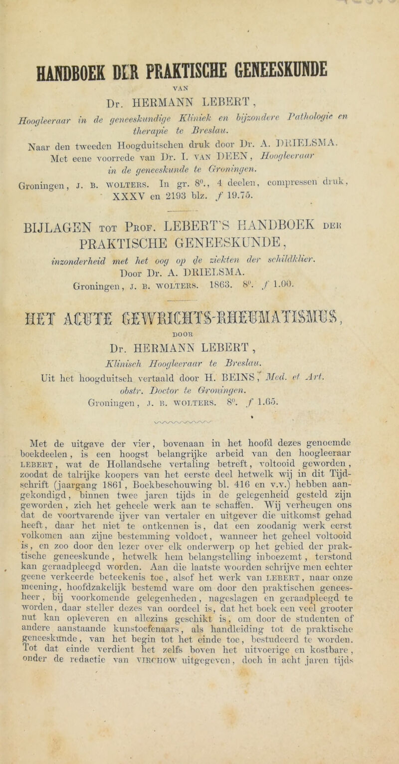 HANDBOEK DLR PRAKTISCHE GENEESKUNDE VAN Dr. HERMANN LEBERT, Hoogleeraar in de geneeskundige Kliniek en bijzondere Pathologie en therapie tc Breslau. Naar clen tweedcn Hoogduitschen druk door Dr. A. DlilELSMA. Met eene voorrede van Dr. I. van DLEN, lloogleeraai in de geneeskunde te Groningen. Groningen, J. B. wolters. In gr. 8°., 4 deelen, compressen druk, XXXV en 2193 blz. / 19.75. BIJLAGEN tot Peof. LEBERTS HANDBOEK dek PRAKTISCHE GENEESKUNDE, inzonderheid met het oog op (Je zieht en der sehildklicr. Door Dr. A. DRIELSMA. Groningen, J. B. wolters. 1863. 8°. J 1.00. door Dr. HERMANN LEBERT, Klinisch Hoogleeraar te Breslau. Uit het lioogduitsch vertaald door H. BEINS, Med. et Art. obstr. Doctor te Groningen. Groningen, J. B. wolters. 8. f 1.65. Met de uitgave der vier, bovenaan in het hoofd dezes genoemde boekdeelen, is een hoogst belangrijke arbeid van den hoogleeraar LEBERT, wat de Hollandsclie vertaling betreft, voltooid geworden, zoodat cle talrijke koopers van het eerste deel hetwelk wij in dit Tijd- sclirift (jaargang 1861 , Boekbeschouwing bl. 416 en v.v.) hebben aan- gekondigd, binnen twee jaren tijds in de gelegenheid gesteld zijn geworden, zieh het gelieele werk aan te schaffen. Wij vorherigen ons dat de voortvarende ijver van vertaler en uitgever die nitkomst gehad heeft, daar het niet te ontkennen is, dat een zoodanig werk eerst volkomen aan zijne bestemming voldoct, wanneer het gcheel voltooid is, en zoo door den lezer over elk onderwerp op het gebied der prak- tische geneeskunde , hetwelk hem belangstelling inboezenit, terstond kan geraadpleegd worden. Aan die laatste woorden schrijve men echter geene verkeerde beteekenis toe, alsof het werk van lebert , naar onze meening, hoofdzakelijk bestemd wäre om door den praktischen genees- heer, bij voorkomende gelegenheden, nageslagen en geraadpleegd te worden, daar steiler dezes van oordeel is, dat het boek een veel grooter nut kan oplcveren en allczins geschäht is, oni door de Studenten of andere aanstaande kunstoefenaars, als handleiding tot de praktische geneeskunde, van het begin tot het ein de toe, bestudeerd te worden, lot. dat einde verdient het zelfs boven het uitvoerige en kostbare, onder de redactie van vircitow uitgegeven, doch in acht jaren tijds