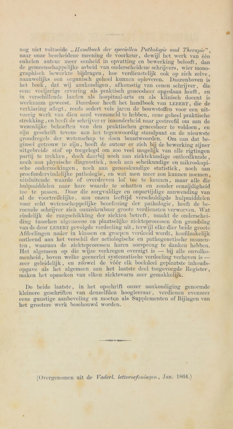 no»- nict voltooicle ,,Handbuch der speziellen Pathologie und Therapie.'', naar onze bescheidene meening de voorkeur, dewijl het werk van een enkelen auteur meer eenheid in opvatting en bewerking belooft, dan de gemeenschappelijke arbeid van onderscheidcne schrijvers, wier mono- graphisch bewerkte bijdragen, hoe verdienstelijk ook op zieh zelve, naauwelijks een organisch geheel kunnen opleveren. Daarenboven is het boek, dat wij aankondigen, afkomstig van eenen sehrijver, die eene veeljarige ervaring als praktisch geneesheer opgedaan heeft, en in verschillende landen als hospitaal-arts en als klinisch docent is werkzaam geweest. 1 )aardoor heeft het handboek van lebert , die de verklaring aflegt, reccls sedert vele jaren de bouwstotfen voor een uit- voerig werk van dien aard verzameld te hebben, eene geheel praktische strekking, en heeft de sehrijver er inzonclerheid naar gestreefd oni aan de wezenlijke behoeften van den praktischen geneesheer te voldoen, en zijn geschrift tevens aan het tegenwoordig standpunt en de nieuwste grondregels der wetcnschap te tloen beant woorden. Om aan dat be- ginsel getrouw te zijn, heeft de auteur er zieh bij de bewerking zijner uitgebreide stof op toegelegd om zoo veel mogelijk van alle rigtingen partij te trekken, doch daarbij noch aan ziektekundige ontleedkunde, noch aan physische diagnostiek, noch aan scheikundige en mikroskopi- sche onclerzoekingen, noch aan geneeskundige statistiek, noch aan proefondervindelijke pathologie, en wat men meer zou kunnen noemen, uitsluitende waarde of overdreven lof toe te kennen, maar alle die hulpmicldelen naar harc waarde te schatten en zonder eenzijdigheid toe te passen. Door die zorgvuldige en onpartijdige aanwending van al de voortreffelijke, aan onzen leeftijd verschulcligde hulpmicldelen voor echt wetenschappelijke beoefening der pathologie, heeft de be- roemcle sehrijver zieh onmiskenbaar groote Verdiensten c erworven. Wat eindelijk de rangschikking der ziekten betreff, maakt de onderschei- ding tusschen algemeene en plaatselijke ziekteprocessen den grondslag van de door lebert gevolgde verdeeling uit, terwijl elke dier beide groote Afdeelingen nader in klassen en groepen verdeeld wordt, hoofdzakelijk ontleend aan het verschil der actiologisehe en pathogenetische momen- ten , waaraan de ziekteprocessen hären oorsprong te danken hebben. Het algemeen op die wijze verkregen overzigt is — bij alle onvolko- menheid, boven welke geenerlei systematische verdeeling verheven is — zeer geleidelijk, en zö'owel de voor elk bockdeel geplaatste inliouds- opgave als het algemeen aan het laatste deel toegevoegde Register, maken het opzoeken van elken ziektevorm zeer gemakkelijk. De beide laatste, in het opschrift onzer aankondiging genoemde kleinere geschritten van denzelfden hoogleeraar, verclieneu evenzecr eene günstige aanbeveling en moeten als Supplementen of Bij lagen van het grootere werk bescliouwd worden. (Overgenomen uit de Vaderl. letteroefeningen, Jan. 1 «S04.)