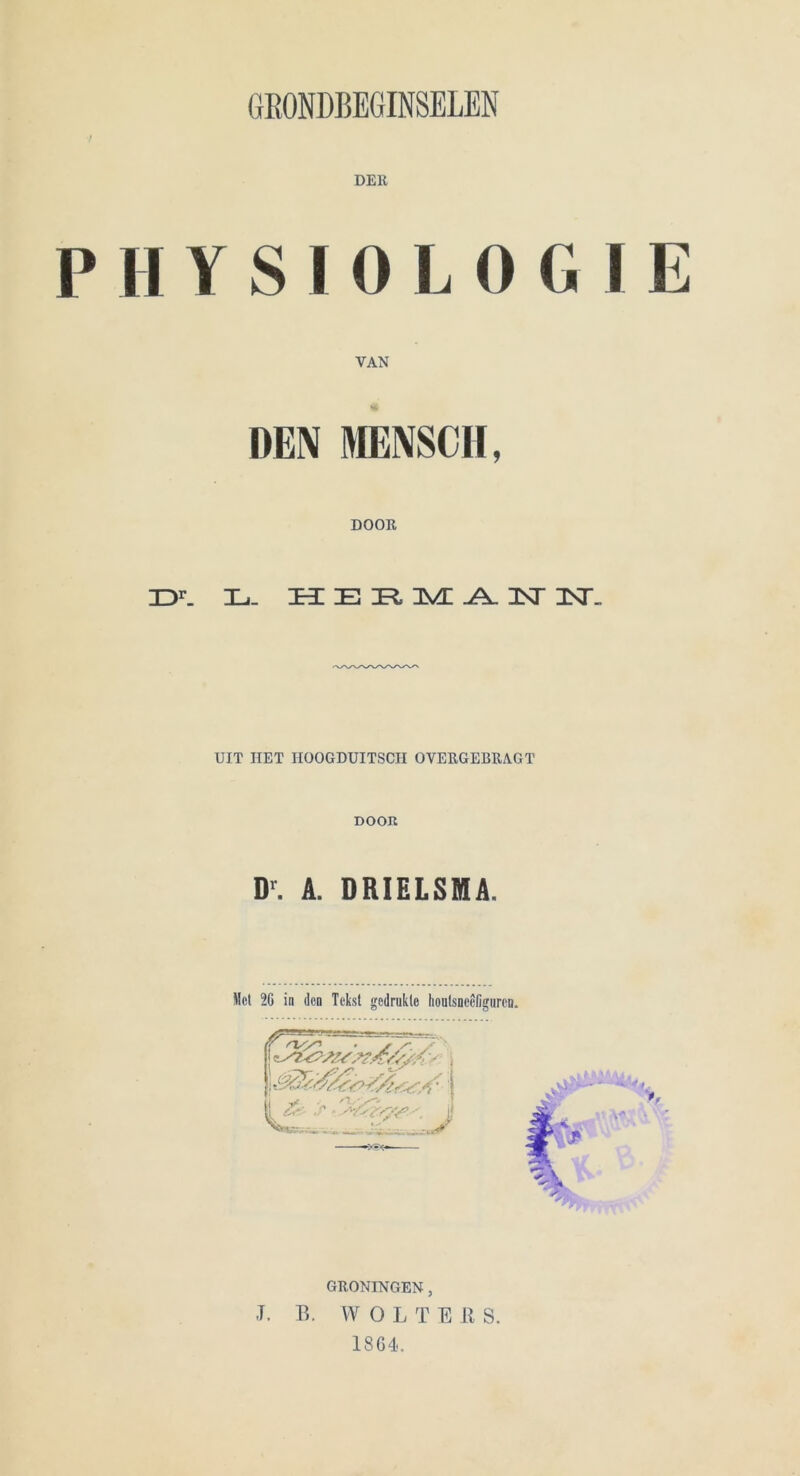 PHYSIOLOGIE VAN DEN MENSCH, DOOR IDr. Hi- HERM AM INI.. UIT IlET HOOGDUITSCPI OVEUGEBRAGT DOOR D'. A. DRIELSMA. Met 26 in den Tekst gedrukle hontsneeßguren. % GRONINGEN , -T. B. WOL T E ß S. 1864.