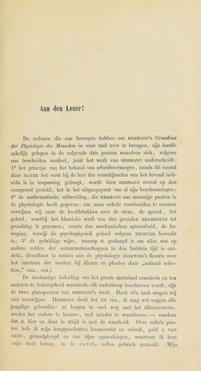 Aan den Lezer! De redenen die 011s bewogen hebben om iiermann’s Grundriss der Physiologie des Menschen in onze taal over te brengen, zijn hoofd- zakelijk gelegen in de volgende drie punten waardoor zieh, volgens ons bescheiden oordeel, jnist het werk van Hermann onderscheidt: 1° het principe van het behoud van arbeidsvermogen, zooals dit vooral door mayer het eerst bij de leer der verschijnselen van het levend indi- vidn is in toepassing gebragt, wordt door Hermann overal op den voorgrond gcsteld, het is het nitgangspnnt van al zijn besclionwingen; 2° de mathematische uitbreiding, die Hermann aan sommige punten in de physiologie heeft gegeven; om maar enkele voorbeelden te noemen verwijzen wij naar de hoofdstukken over de stem, de spraak, het geluid, waarbij het klassieke werk van den genialen helmi-ioltz tot grondslag is genomen; voorts den mechanischen spierarbeid, de be- weging, tcrwijl de psycliophysiek geheel volgens fechner bewerkt is; 3° de gelukkige wijze, waarop H. gcslaagd is om alles wat op andere veldcu der natuurwetcnschappen in den laatstcn tijd is ont- dekt, dienstbaar te maken aan de physiologie (uarwins’s theorie over het ontstaan der soorten bij dicren cn planten door „natural selec- tionenz., enz). De doelmatige indeeling van het groote materiaal eensdeels en ten anderen de beknoptheid waarmede elk onderwerp beschreven wordt, zijn de twee glanspunten van hermann’s werk. Doch een zaak mögen wij niet verzwijgen. Hermann deelt het lot van, ik mag wcl zeggen alle jeugdige geleerden: ze loopen te vecl weg met het allernieuwste, zonder het oudere te kennen, vecl minder te waarderen; — vandaar dat ii. hier en daar in strijd is met de.waarheid. Over enkele pun- ten heb ik mijn hooggeschatten leermeester cn vriend, prof. i. van deen , geraadplcegd cn van zijne opmerkingen, waarvoor ik hem mijn dank betuig, in de eerste vollen gebruik gemaakt. Mijn