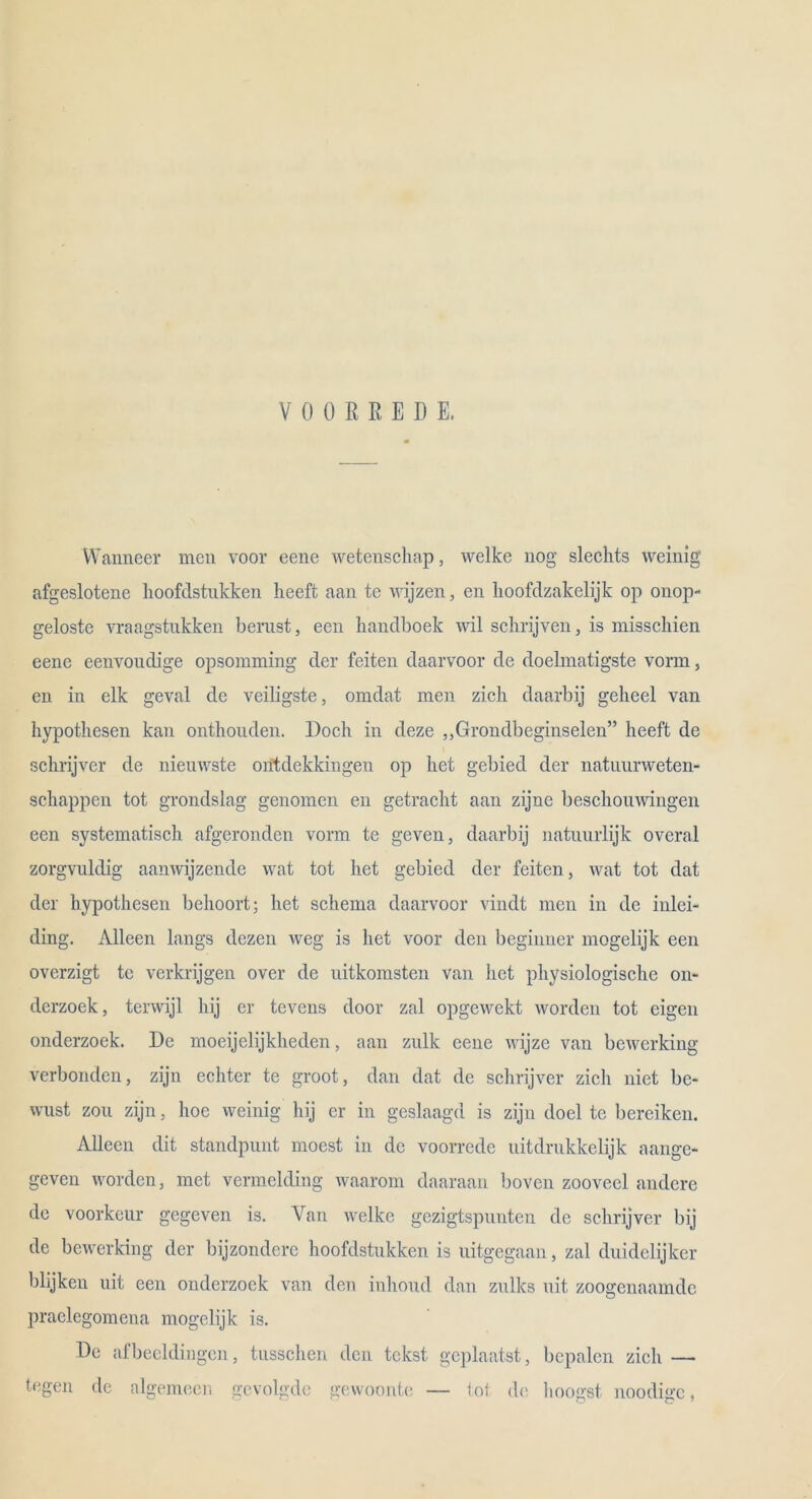 VOORREDE. Wanneer men voor eene wetenschap, welke nog sleckts weinig afgeslotene hoofdstnkken heeft aan te wijzen, en lioofclzakelijk op onop- geloste vraagstukken berust, een kanclboek wil sckrijven, is misscliien eene eenvondige opsomming der feiten daarvoor de doelmatigste vorm, en in elk geval de veiligste, omdat men zieh daarbij geheel van hypotkesen kan ontkouden. Dock in deze „Grondbeginselen” keeft de sckrijver de nieuwste ontdckkingen op ket gebied der natnurweten- schappen tot grondslag genomen en getrackt aan zijne besckouwingen een systematisck afgeronden vorm te geven, daarbij natuurlijk overal zorgvuldig aanwijzende wat tot ket gebied der feiten, wat tot dat der hypothesen behoort; ket sckema daarvoor vindt men in de inlei- ding. Alleen längs dczen weg is ket voor den bcginuer mogelijk een overzigt tc verkrijgen over de uitkomsten van ket pkysiologiscke on- derzoek, terwijl kij er tevens door zal opgewekt worden tot eigen onderzoek. De moeijelijkkeden, aan zulk eene wijze van bewerking Verbünden, zijn echter te groot, dan dat de sckrijver zieh niet be- wust zou zijn, hoe weinig kij er in geslaagd is zijn doel te bereiken. Alleen dit standpnnt moest in de voorrede uitdrukkelijk aange- geven worden, met vermelding waarom daaraan boven zooveel andere de voorkeur gegeven is. Van welke gezigtspnnten de sckrijver bij de bewerking der bijzondere koofdstukken is uitgegaan, zal duidclijker blijken uit een onderzoek van den inkoud dan znlks uit zoogenaamde praelegomena mogelijk is. De afbeeldingen, tnsscken den tckst geplaatst, bcpalcn zieh — tegen de algemeen gevolgde gewoonte — tot de koogst noodigc,