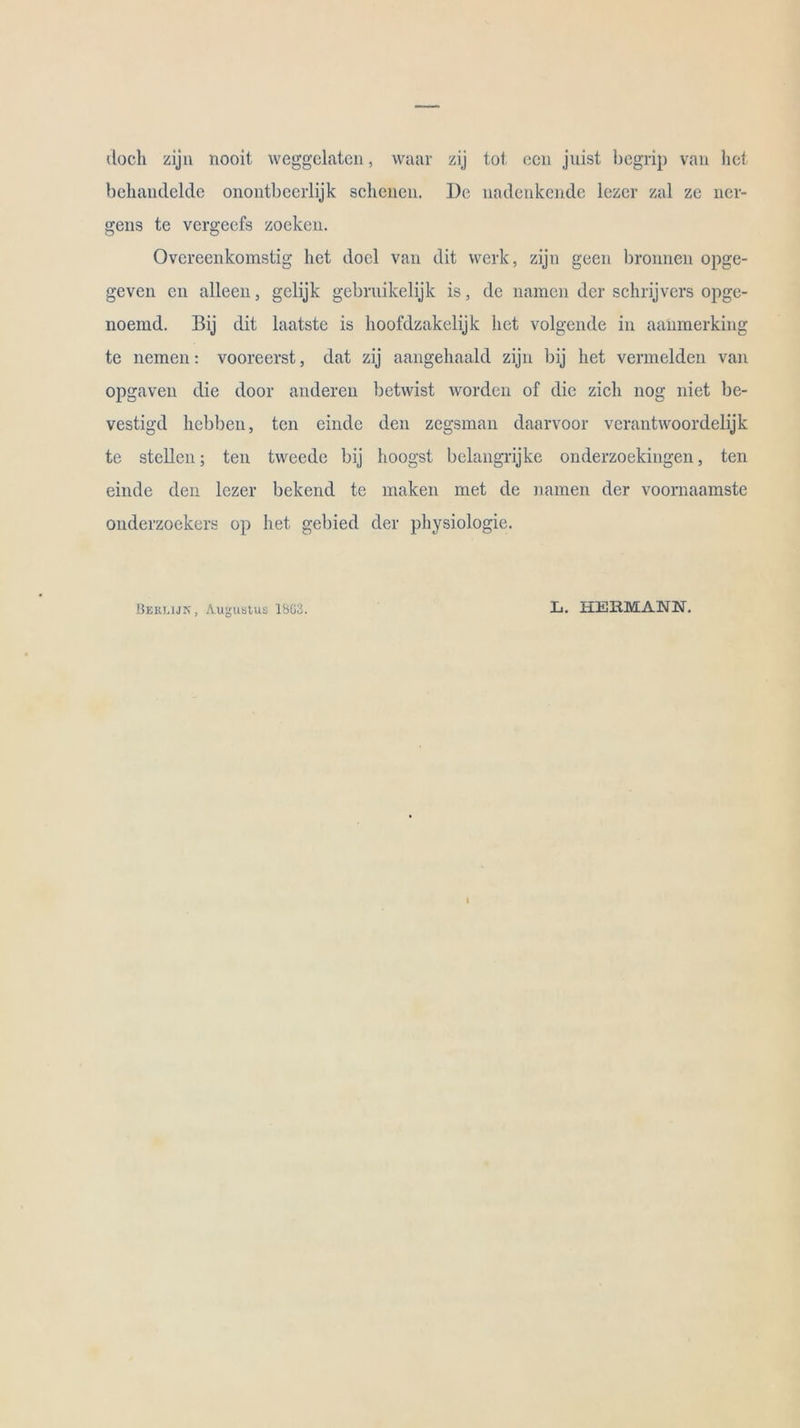 doch zijn nooit weggelaten, waar zij tot ccn jiiist begrip van het behandelde onontbeerlijk scheuen. De nadenkende lezer zal ze ner- gens te vergeefs zocken. Ovcreenkomstig het docl van dit werk, zijn geen bronnen opge- geven en alleen, gelijk gebrnikelijk is, de namen der schrijvers opge- noemd. Bij dit laatste is hoofdzakelijk het volgende in aanmerking te nemen: vooreerst, dat zij aangehaald zijn bij het vermelden van opgaven die door anderen betwist worden of die zieh nog niet be- vestigd hcbben, tcn einde den zegsman daarvoor verantwoordelijk te stellen; ten tweede bij hoogst belangrijke onderzoekingen, ten einde den lezer bekend te maken met de namen der voornaamste onderzoekers op het gebied der physiologie. Berlijn, Augustus 1803. L>. HEBMAM.