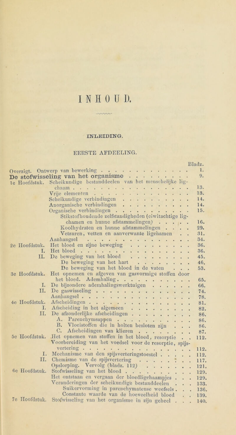 I N H 0 U D. lüSTLEIDING. BERSTE AFDEELING. Overzigt. Ontwerp van bewcrking De stofwisseling van het organisme le Hoofdstuk. Scheikundige bestanddeelen van het menscbelijke lig- cbaam Vrije elementen 13. Scheikundige verbindingen Anorganische verbindingen 14. Organische verbindingen Stikstofhoudcnde zclfstaudigheden (ciwitachtige lig- chamen en hunne afstammclingcn) . . . Koolhydratcn en hunne afstammelingen . . Vetzurcn, vettcn en aanverwante ligcharaen Aanhangsel ITet blocd en zijnc bewcging 36. Het blocd De beweging van het bloed De beweging van het hart De beweging van Het blocd in de vaten Het opncmen cn afgeven van gasvormige stoffen door het blocd. Ademhaling 65. De bijzondere aderahalingswerktuigen 66. De gaswisseling Aanhangsel Afscheidingen 81. Afscheiding in het algcmeen 82. De afzonderlijke afscheidingen 86. A. Parenchymsappen 86. B. Vloeistoffen die in holten bcsloten zijn C. Afscheidingen van klieren 87. Het opnemen van stoffen in het bloed, resorptic Voorbcreiding van het voedsel voor de resorptic, spijs- vertering Mechanisme van den spijsverteringstoestcl . . . Chemisme van de spijsvertering * , 117. Opslorping. Vcrvolg (bladz. 112) 121. Stofwisseling van het blocd 129. I-Ict ontstaau en vergaan der blocdligchaampjes . Yerandcringen der scheikundige bestanddeelen . Suikervorming in parenchymateuse wecfsels . Constantc waarde van de hoeveelheid bloed Stofwisseling van het organisme in zijn gchccl . 2c Hoofdstuk. I. II. 3e Hoofdstuk. I. II. 4e Hoofdstuk. I. II. 5c Hoofdstuk. I. II. 6e Hoofdstuk. 7e Hoofdstuk. Bladz. 1. 9. 13. 13. 14. 14. 15. 16. # 29. # 31. 34. 36. 36. 45. 46. ir 53. 66. 74. 78. 81. 82. 86. 86. • 86. 87. • 112. s- 112. # 112. 117. 121. 129. • 129. • 133. # 136. 139. 140.
