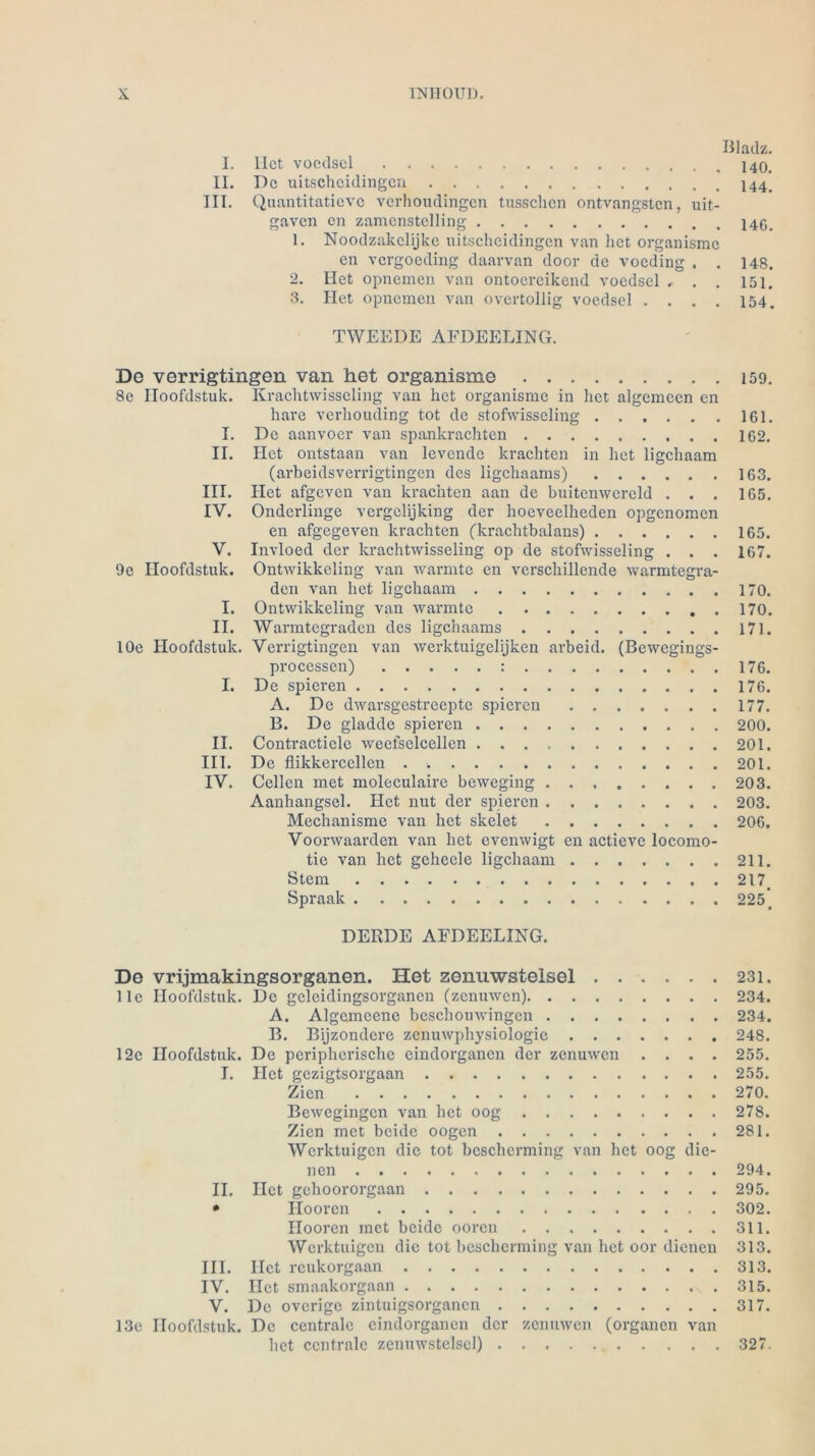 Bladz. I. Ilct voedsel II. I)c uitscheidingen III. Quantitaticve verhoudingen tusschen ontvangsten, uit- gaven en zamcnstelling 140_ 1. Noodzakclijke uitscheidingen van het organismc en vergoeding daarvan door de voeding . . 148. 2. Het opnemen van ontoereikend voedsel . . . 151. 3. Het opnemen van overtollig voedsel . . . . 154. TWEEDE AEDEELING. De verrigtingen van het organisme 159. 8c Hoofdstuk. Krachtwisseling van het organisme in het algemcen en hare verhouding tot de stofwisseling 161. I. De aanvoer van spankrachten 162. II. Het ontstaan van levendc krachten in het ligehaam (arbeidsverrigtingen des ligehaams) 163. III. Het afgeven van krachten aan de buitenwcreld . . . 165. IV. Ondcrlinge vergelijking der hoeveelheden opgenomen en afgegeven krachten (krachtbalans) 165. V. Invloed der krachtwisseling op de stofwisseling . . . 167. 9o Hoofdstuk. Ontwikkeling van wärmte en verschillende warmtegra- den van het ligehaam 170. I. Ontwikkeling van wärmte 170. II. Warmtegraden des ligehaams 171. lOe Hoofdstuk. Verrigtingen van werktuigelijken arbeid. (Bcwcgings- processen) : 176. I. De spieren 176. A. De dwarsgestreepte spieren 177. B. De gladde spieren 200. II. Contracticle weefselcellen 201. III. De flikkercellen . 201. IV. Cellcn met moleculaire beweging 203. Aanhangsel. Het nut der spieren 203. Mechanisme van het skelet 206. Voonvaarden van het evenwigt en actieve locomo- tie van het geheele ligehaam 211. Stern 217. Spraak 225. DERDE AFDEELING. De vrijmakingsorganen. Het zenuwstelsel ...... 231. Ile Hoofdstuk. De geleidingsorgancn (zenmven) 234. A. Algemeene beschouwingen 234. B. Bijzondcre zenuwphysiologie 248. 12c Hoofdstuk. De peripherische eindorganen der zenuwen .... 255. I. Het gezigtsorgaan 255. Zicn 270. Bcwegingen van het 00g 278. Zien met beide oogen 281. Werktuigcn die tot bcschcrming van het 00g die- nen 294. II. Ilct gehoororgaan 295. • Hooren 302. Iloorcn met beide ooren 311. Werktuigcn die tot bcschcrming van het oor dienen 313. III. Ilct reukorgaan 313. IV. Ilct smaakorgaan 315. V. De overige zintuigsorganen 317. 13e Hoofdstuk. De centrale eindorganen der zenuwen (Organen van het centrale zenuwstelsel) 327.