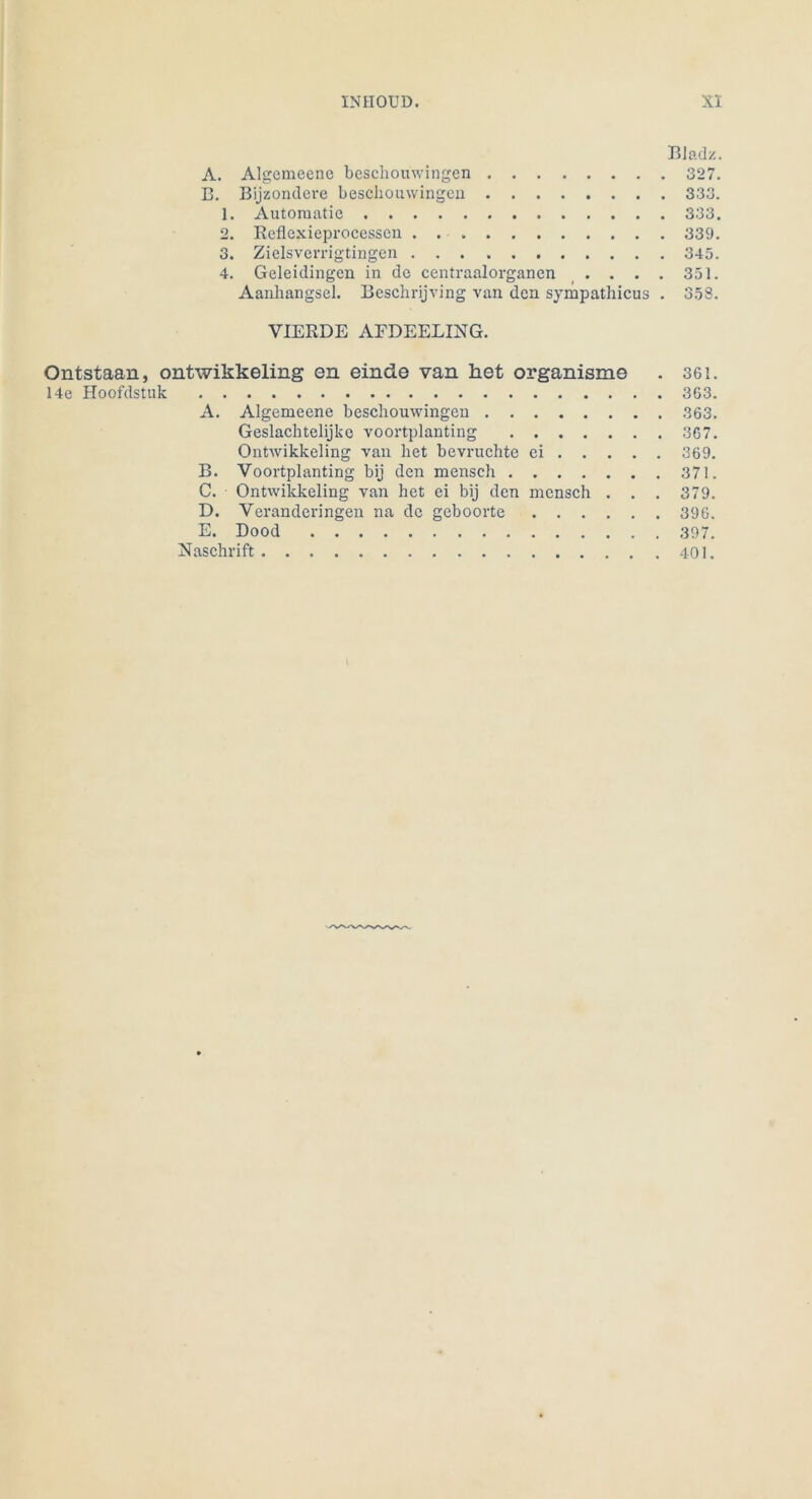 Bladz. A. Algcmeenc beschomvingen 327. B. Bijzondere beschomvingen 333. 1. Automatic 333. 2. Reflexieprocessen 339. 3. Zielsverrigtingen 345. 4. Geleidingen in de centraalorganen . . . . 351. Aanliangsel. Beschrijving van den sympathicus . 35S. VIERDE AFDEELING. Ontstaan, ontwikkeling en einde van het organisme . 361. 14e Hoofdstuk 363. A. Algemeene beschomvingen 363. Geslachtelijkc voortplanting 367. Ontwikkeling van het bevruchte ei 369. B. Voortplanting bij den mensch 371. C. Ontwikkeling van het ei bij den mensch . . . 379. D. Veranderingen na de geboorte 396. E. Dood 397. üaschrift 401.