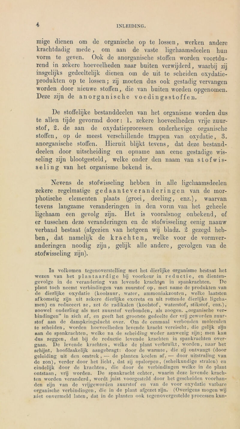 mige dienen om de organische op te lossen, werken andere krachtdadig mede , om aan de vaste ligchaainsdeelen hun vorm te geven. Ook de anorganische stoffen worden voortdu- rend in zekere hoeveelheden naar buiten verwijderd, waarbij zij insgelijks gedeeltelijk dienen om de uit te scheiden oxydatie- produkten op te lossen; zij moeten dus ook gestadig vervangen worden door nieuwe stoffen, die van buiten worden opgenomen. Deze zijn de anorganische voedingsstoffen. De stoffelijke bestanddeelen van het organisme worden dus te allen tijde gevormd door: 1. zekere hoeveelheden vrije zuur- stof, 2. de aan de oxydatieprocessen onderhevige organische stoffen, op de meest verschillende trappen van oxvdatie, 3. anorganische stoffen. Hieruit blijkt tevens, dat deze bestand- deelen door uitscheiding en opnaine aan eene gestadige wis- seling zijn blootgesteld, welke onder den naam van stofwis- s e 1 i n g van het organisme bekend is. Nevens de stofwisseling hebben in alle ligchaainsdeelen zekere regelmatige gedaanteveranderingen van de mor- photische elementen plaats (groei, deeling, enz.), waarvan tevens langzame veranderingen in den vorm van het geheele ligchaam een gevolg zijn. Het is vooralsnog onbekend, of er tusschen deze veranderingen en de stofwisseling eenig naauw verband bestaat (afgezien van hetgeen wij bladz. 2 gezegd heb- ben, dat namelijk de krachten, welke voor de vormver- anderingen noodig zijn, gelijk alle andere, gevolgen van de stofwisseling zijn). In volkomcn tcgenoverstclling rnct het dierlijke organisme bestaat het wczen van het plantaardige bij voorkeur in reductie, en dienten- gevolge in de verandering van levende krachten in spankrachten. De plant toch nceint verbindingen van zuurstof op, rnct narne de produkten van de dierlijke oxydatic (koolzuur, water, ammoniakzouten, welke laatsten afkomstig zijn uit zekere dierlijke exereta en uit rottende dierlijke ligclia- men) en reducecrt ze, zet de radikalen (koolstof, waterstof, stikstof, enz.), zoowcl onderling als met zuurstof verbonden, als zoogen. „organische ver- bindingen” in zieh af, en geeft het grootste gedcelte der vrij geworden zuur- stof aan de dampkringslucht over. Om de cenmaal verbonden moleculcn te scheiden, worden hoeveelheden levende kracht vereischt, die gelijk zijn aan de spankraehten, welke na de seheiding weder aanwezig zijn; men kan dus zeggen, dat bij de reductie levende krachten in spankrachten over- gaan. De levende krachten, welke de plant verbruikt, worden, naar het schijnt, hoofdzakelijk aangebragt: door de wannte, die zij ontvangt (door geleiding uit den omtrek , — de planten koelen af, — door uitstraling van de zon), verder door het lieht, dat zij opslorpcn, (scheikundige stralcn) en eindelijk door de krachten, die door de verbindingen welke in de plant ontstaan, vrij worden. De spankracht echter, waarin deze levende krach- ten worden veranderd, wordt juist voorgcsteld door het gescheiden voorhan- den zijn van de vrijgeworden zuurstof en van de voor oxydatic vatbarc organische verbindingen, die in de plant afgezet zijn. (Ovcrigens mögen wij liiet onvcrmcld laten, dat in de planten ook tcgcnovergestelde processen kun-
