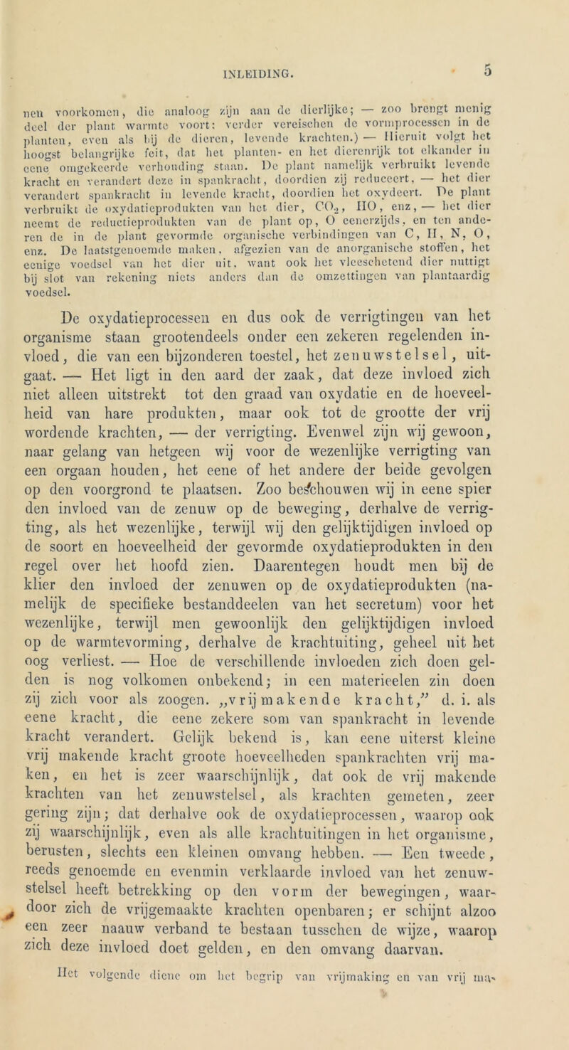 neu voorkomcn, die analoog zijn aan de diorlijkc; zoo brctigt nienig deel der plant, wannte voort: vorder vereischen de vormproccsscn in de planten, even als ldj de dieren, levende krachten.)— llicruit volgt het lioogst bclangrijke feit, dat het planten- cn het dierenrijk tot elkander in eene omgekeerde verhouding staun. De plant nanielijk verbruikt levende kracht en verändert deze in spankracht, doordien zij rcducecrt, — het dicr verändert spankracht in levende kracht, doordien hot oxydeert. De plant verbruikt de oxydatieprodukten van het dicr, C02> HO, enz,— het dier neemt de reductieprodukten van de plant op, O eenerzijds, en ten ande- ren de in de plant gevormde organische verbindingen van C, II, N, O, enz. De laatstgenoemde malten, afgezien van de anorganische Stoffen, het eenige voedsel van het dicr uit. want ook het vleeschetcnd dicr nuttigt bij stot van rekening nicts anders dan de omzettingen van plantaardig voedsel. De oxydatieprocessen en dus ook de verrigtingen van het organisme staan grootendeels onder een zekeren regelenden in- vloed, die van een bijzonderen toestel, het zenuwstelsel, uit- gaat. — Het ligt in den aard der zaak, dat deze invloed zieh niet alleen uitstrekt tot den graad van oxydatie en de hoeveel- heid van hare produkten, maar ook tot de grootte der vrij wordende krachten, — der verrigting. Evenwel zijn wij gewoon, naar gelang van hetgeen wij voor de wezenlijke verrigting van een orgaan houden, het eene of het andere der beide gevolgen op den voorgrond te plaatsen. Zoo be&houwen wij in eene spier den invloed van de zenuw op de beweging, derhalve de verrig- ting, als het wezenlijke, terwijl wij den gelijktijdigen invloed op de soort en hoeveelheid der gevormde oxydatieprodukten in den regel over het hoofd zien. Daarentegen lioudt men bij de klier den invloed der zenuwen op de oxydatieprodukten (na- melijk de specifieke bestanddeelen van het secretum) voor het wezenlijke, terwijl men gewoonlijk den gelijktijdigen invloed op de warmtevorming, derhalve de krachtuiting, geheel uit het oog verliest. — Hoe de verschillende invloeden zieh doen gel- den is nog volkomen onbekend; in een materieelen zin doen zij zieh voor als zoogen. „vrijmakende kracht,” d. i. als eene kracht, die eene zekere som van spankracht in levende kracht verändert. Gelijk bekend is, kan eene uiterst kleine vrij makende kracht groote hoeveelhcden spankrachten vrij ma- ken, en het is zeer waarschijnlijk, dat ook de vrij makende krachten van het zenuwstelsel, als krachten emeten, zeer gering zijn; dat derhalve ook de oxydatieprocessen, waarop ook zij waarschijnlijk, even als alle krachtuitingen in het organisme, berusten, slechts een kleinen omvang hebben. — Een tweede , reeds genoemde en evenmin verklaarde invloed van het zenuw- stelsel heeft betrekking op den vorm der bewegingen, waar- j ^oor zieh de vrijgemaakte krachten openbaren; er schijnt alzoo een zeer naauw verband te bestaan tusschen de wijze, waarop zieh deze invloed doet gelden, en den omvang daarvan. Ilet volgende diene om het begrip van vrijmaking cn van vrij nuv*