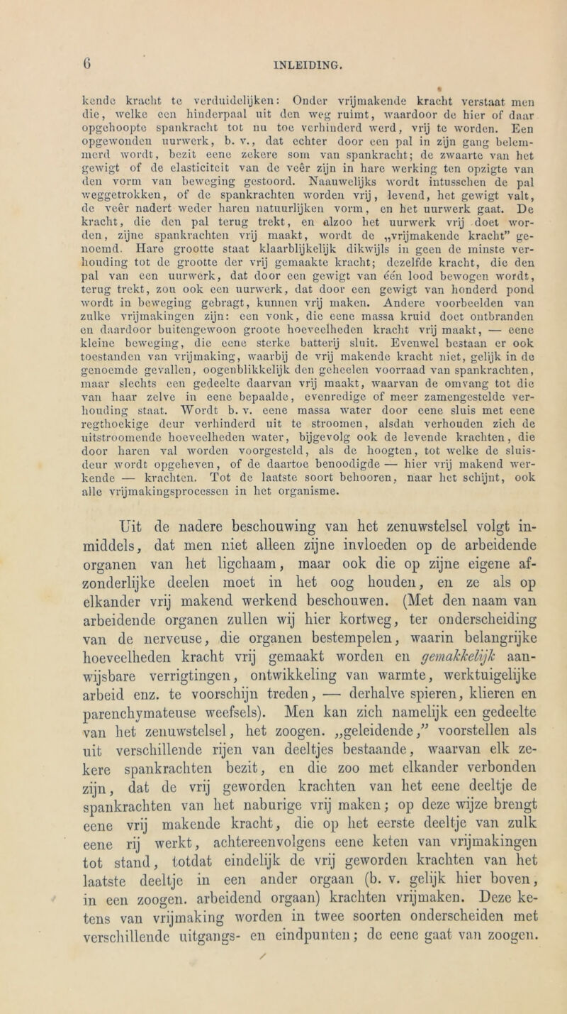 kcnde kracht tc verduidelijken: Oncler vrijmakende kracht verstaat men die, welke ccn hinderpaal uit den weg ruimt, waardoor de hier of daar opgehoopte spankracht tot nu toe verhinderd werd, vrij te worden. Een opgewonden uurwerk, b. v., dat echter door een pal in zijn gang belcm- merd wordt, bezit eene zckere som van spankracht; de zwaarte van het gewigt of de elasticitcit van de veer zijn in hare werking ten opzigte van den vorm van beweging gestoord. Naauwelijks wordt intusschen de pal weggetrokken, of de spankrachten worden vrij, levend, het gewigt valt, de veer nadert weder hären natuurlijken vorm, en het uurwerk gaat. De kracht, die den pal terug trekt, en alzoo het uurwerk vrij doet wor- den, zijne spankrachten vrij maakt, wordt de „vrijmakende kracht” ge- noemd. Iiaro grootte Staat klaarblijkelijk dikwijls in geen de minste ver- houding tot de grootte der vrij gemaakte kracht; dczelfde kracht, die den pal van een uurwerk, dat door een gewigt van een lood bewogen wordt, terug trekt, zou ook ccn uurwerk, dat door een gewigt van honderd pond wordt in beweging gebragt, kunnen vrij maken. Andere voorbeelden van zulke vrijmakingen zijn: een vonk, die eene massa kruid doet ontbranden en daardoor buitengewoon groote hocveelhcden kracht vrij maakt, — eene kleine beweging, die eene sterlce batterij sluit. Evenwel bestaan er ook tocstanden van vrijmaking, waarbij de vrij makende kracht niet, gelijk in de genoemde gevallen, oogenblikkelijk den geheelen voorraad van spankrachten, maar slechts een gedeelte daarvan vrij maakt, waarvan de omvang tot die van haar zclve in eene bepaalde, evenredige of meer zamcngestelde ver- houding Staat. Wordt b. v. eene massa water door eene sluis met eene regthockige dcur verhinderd uit te stroomen, alsdah verhouden zieh de uitstroomendc lioevcelheden water, bijgevolg ook de levende krachten, die door hären val worden voorgesteld, als de hoogten, tot welke de sluis- dcur wordt opgeheven, of de daartoe benoodigde— hier vrij makend wer- kende — krachten. Tot de laatstc soort behooren, naar het schijnt, ook alle vrijmakingsproccsscn in het organisme. Uit de nadere beschouwing van het zenuwstelsel volgt in- middels, dat men niet alleen zijne invloeden op de arbeidende Organen van het ligehaam, inaar ook die op zijne eigene af- zonderlijke deelen moet in het oog houden, en ze als op elkander vrij makend werkend bescliouwen. (Met den naam van arbeidende Organen zullen wij hier kortweg, ter onderscheiding van de nerveuse, die Organen bestempelen, waarin belangrijke hoeveelheden kracht vrij gemaakt worden en gemakkelijk aan- wijsbare verrigtingen, ontwikkeling van wärmte, werktuigelijke arbeid enz. te voorschijn treden, — derhalve spieren, klieren en parenchymateuse weefsels). Men kan zieh namelijk een gedeelte van het zenuwstelsel, het zoogen. „geleidendevoorstellen als uit verschillende rijen van deeltjes bestaande, waarvan elk ze- kere spankrachten bezit, en die zoo met elkander verbonden zijn, dat de vrij geworden krachten van het eene deeltje de spankrachten van het naburige vrij maken; op deze wijze brengt eene vrij makende kracht, die op het eerste deeltje van zulk eene rij werkt, achtereenvolgens eene keten van vrijmakingen tot stand, totdat eindelijk de vrij geworden krachten van het laatste deeltje in een ander orgaan (b. v. gelijk hier boven, in een zoogen. arbeidend orgaan) krachten vrijmaken. Deze ke- tens van vrijmaking worden in twee soorten onderscheiden met verschillende uitgangs- en eindpunten; de eene gaat van zoogen.