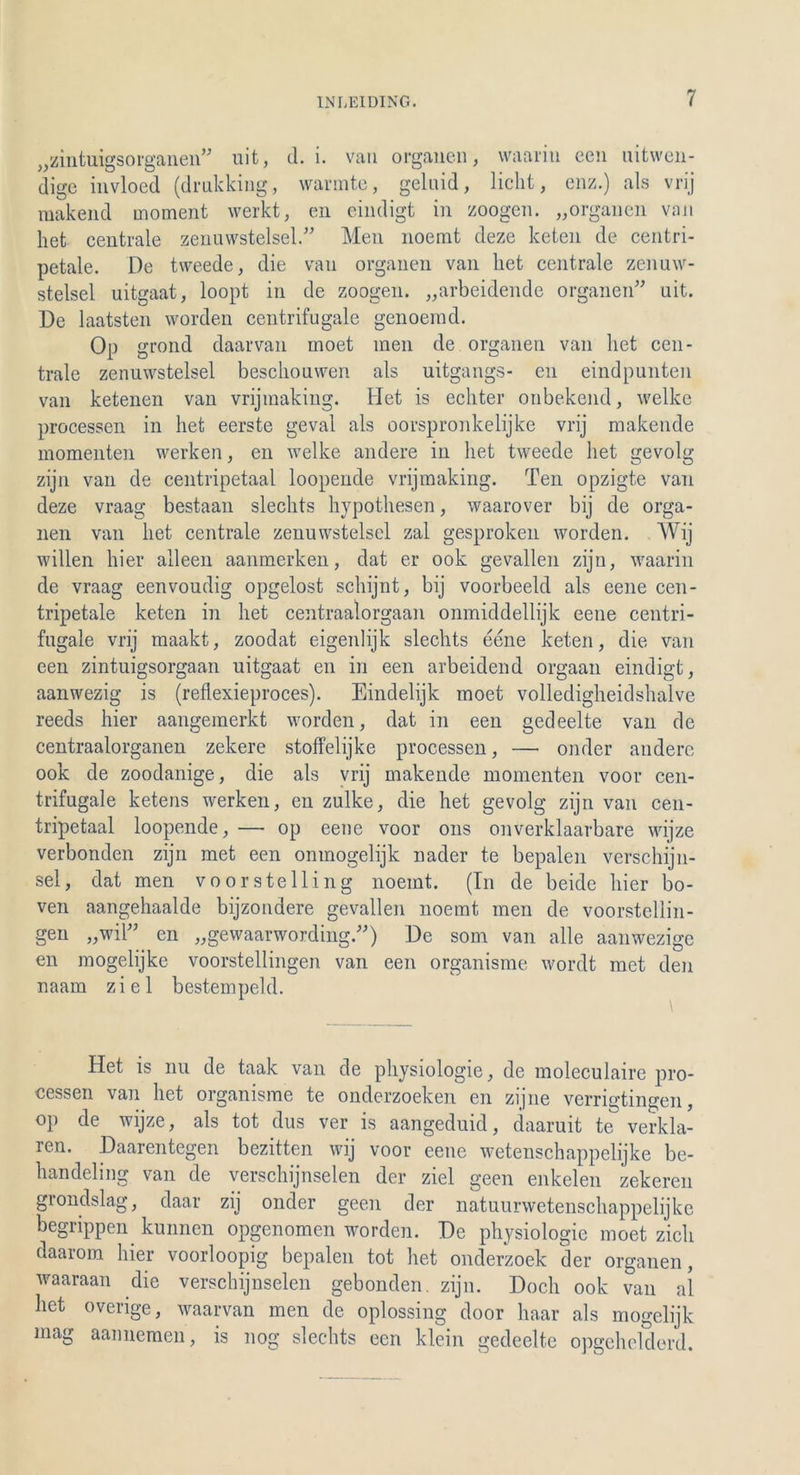 „zintuigsorganen” uit, d. i. van Organen, waarin een nitwen- dige invloed (drnkking, wärmte, geluid, lieht, enz.) als vrij makend moment werkt, en eindigt in zoogen. „Organen van het centrale zenuwstelsel.” Men noemt deze keten de centri- petale. De tweede, die van organen van het centrale zenuw- stelsel uitgaat, loopt in de zoogen. „arbeidende Organen” uit. De laatsten worden centrifugale genoemd. Op grond daarvan moet men de Organen van het cen- trale zenuwstelsel beschouwen als uitgangs- en eindpunten van ketenen van vrijmaking. Het is echter onbekend, welke processen in het eerste geval als oorspronkelijke vrij makende momenten werken, en welke andere in het tweede het gevolg zijn van de centripetaal loopende vrijmaking. Ten opzigte van deze vraag bestaan slechts hypothesen, waarover bij de Orga- nen van het centrale zenuwstelsel zal gesproken worden. Wij willen hier alleen aanmerken, dat er ook gevallen zijn, waarin de vraag eenvoudig opgelost schijnt, bij voorbeeld als eene cen- tripetale keten in het centraalorgaan onmiddellijk eene centri- fugale vrij maakt, zoodat eigenlijk slechts eene keten, die van een zintuigsorgaan uitgaat en in een arbeidend orgaan eindigt, aanwezig is (reflexieproces). Eindelijk moet volledigheidshalve reeds hier aangemerkt worden, dat in een gedeelte van de centraalorganen zekere stoffelijke processen, —• onder andere ook de zoodanige, die als vrij makende momenten voor cen- trifugale ketens werken, en zulke, die het gevolg zijn van cen- tripetaal loopende, — op eene voor ons onverklaarbare wijze Verbünden zijn met een omnogelijk nader te bepalen verschijn- sel, dat men voorstelling noemt. (In de beide hier bo- ven aangehaalde bijzondere gevallen noemt men de voorstellin- gen „wil” en „gewaarwording”) De som van alle aanwezigc en mogelijke voorstellingen van een organisme wordt met den naam ziel bestempeld. Het is nu de taak van de physiologie, de moleculairc pro- cessen van het organisme te onderzoeken en zijne verrigtingen, op de wijze, als tot dus ver is aangeduid, daaruit te verklä- ren. Daarentegen bezitten wij voor eene wetenschappelijke be- handeling van de verschijnselen der ziel geen enkelen zekeren grondslag, daar zij onder geen der natuurwetenschappelijke begrippen kunnen opgenomen worden. De physiologie moet zieh daarorn hier voorloopig bepalen tot het onderzoek der Organen, waaraan die verschijnselen gebonden. zijn. Doch ook van al het overige, waarvan men de oplossing door haar als mogelijk mag aannemen, is nog slechts een klein gedeelte opgehelderd.