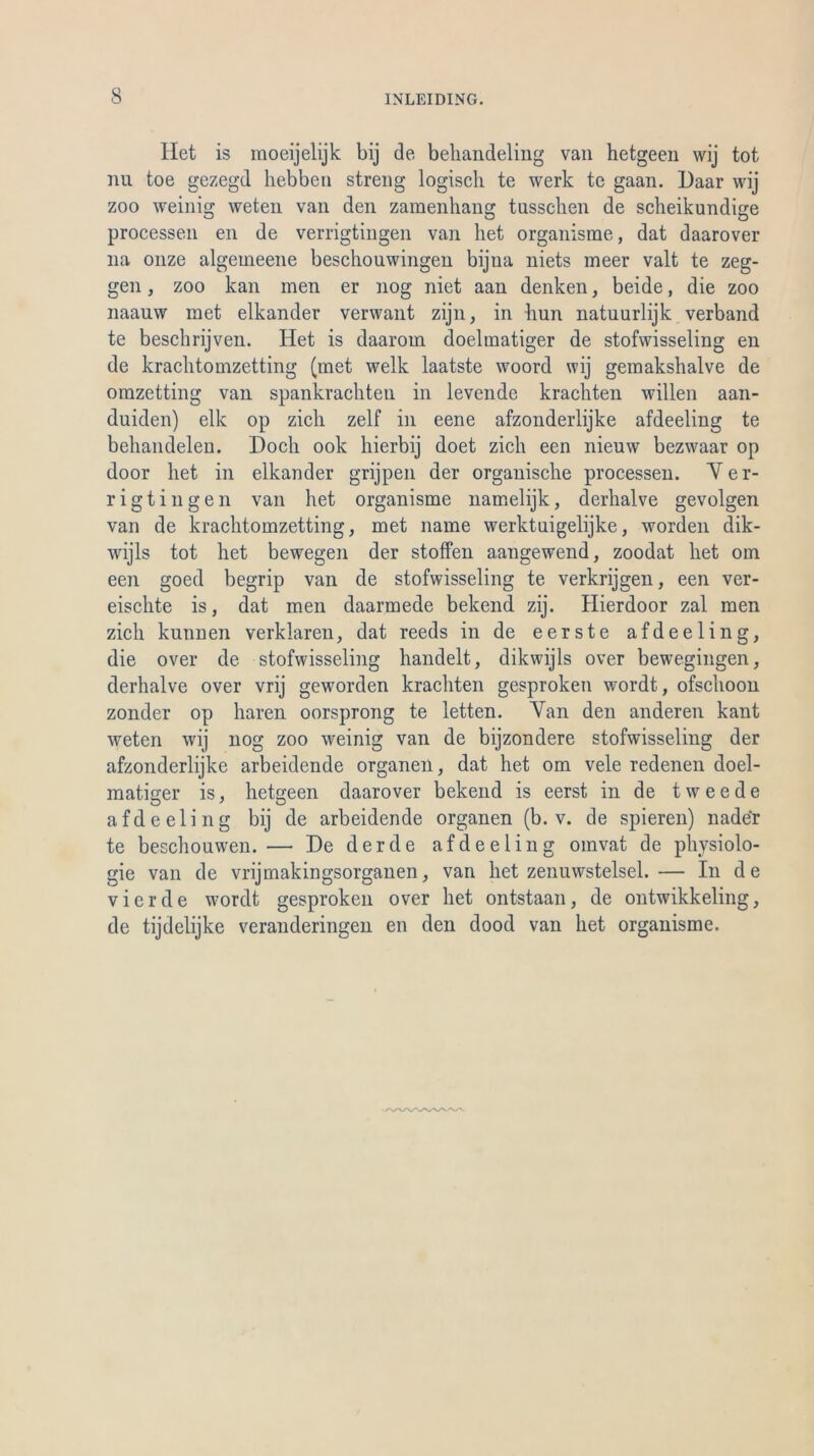 Het is moeijelijk bij de beliandeling van hetgeen wij tot nu toe gezegd liebbcn streng logisch te werk te gaan. Daar wij zoo weinig weten van den zamenhang tusschen de scheikundige processen en de verrigtingen van het organisme, dat daarover 11a onze algeineene beschouwingen bijna niets meer valt te zeg- gen, zoo kan men er 110g niet aan denken, beide, die zoo naauw met elkander verwant zijn, in hun natuurlijk verband te beschrijven. Het is daaroin doelmatiger de stofwisseling en de krachtomzetting (met welk laatste woord wij gemakshalve de omzetting van spankrachten in levende krachten willen aan- duiden) eile op zieh zelf in eene afzonderlijke afdeeling te behandelen. Doch 00k hierbij doet zieh een nieuw bezwaar op door het in elkander grijpen der organische processen. Ver- rigtingen van het organisme namelijk, derhalve gevolgen van de krachtomzetting, met name werktnigelijke, worden dik- wijls tot het bewegen der stoffen aangewend, zoodat het om een goed begrip van de stofwisseling te verkrijgen, een ver- eischte is, dat men daarmede bekend zij. Hierdoor zal men zieh kunnen verklären, dat reeds in de eerste afdeeling, die over de stofwisseling handelt, dikwijls over bewegingen, derhalve over vrij geworden krachten gesproken wordt, ofschoon zonder op hären oorsprong te letten. Van den anderen kant weten wij nog zoo weinig van de bijzondere stofwisseling der afzonderlijke arbeidende Organen, dat het om vele redenen doel- matiger is, hetgeen daarover bekend is eerst in de tweede afdeeling bij de arbeidende Organen (b. v. de spieren) nader te beschouwen.— De der de afdeeling omvat de physiolo- gie van de vrijmakingsorganen, van het zenuwstelsel.— I11 de vierde wordt gesproken over het ontstaan, de ontwikkeling, de tijdelijke veranderingen en den dood van het organisme.