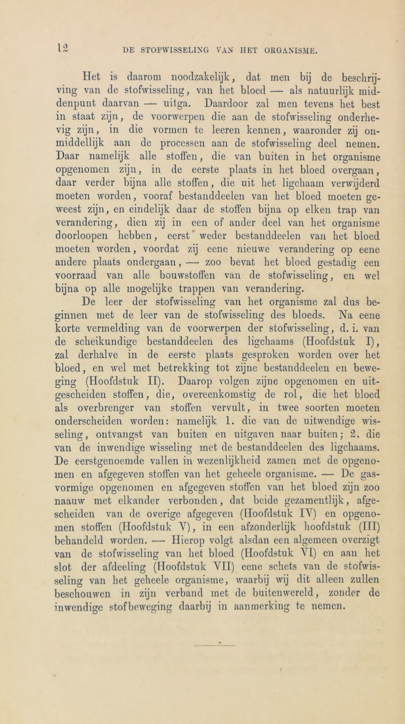1 Het is daarom noodzakelijk, dat men bij de beschrij- ving van de stofwisseling, van het bloed — als natuurlijk mid- denpunt daarvan — uitga. Daardoor zal men tevens het best in staat zijn, de voorwerpen die aan de stofwisseling onderhe- vig zijn, in die vormen te leeren kennen, waaronder zij on- middellijk aan de processen aan de stofwisseling deel nemen. Daar namelijk alle stoffen, die van buiten in het organisme opgenomen zijn, in de eerste plaats in het bloed overgaan, daar verder bijna alle stoffen, die uit het ligchaam verwijderd moeten worden, vooraf bestanddeelen van het bloed moeten ge- weest zijn, en eindelijk daar de stoffen bijna op elken trap van verandering, dien zij in een of ander deel van het organisme doorloopen hebben, eerst weder bestanddeelen van het bloed moeten worden, voordat zij eene nieuwe verandering op eene andere plaats ondergaan, — zoo bevat het bloed gestadig een voorraad van alle bouwstoffen van de stofwisseling, en wel bijna op alle mogelijke trappen van verandering. De leer der stofwisseling van het organisme zal dus be- ginnen met de leer van de stofwisseling des bloeds. Na eene körte vermelding van de voorwerpen der stofwisseling, d. i. van de scheikundige bestanddeelen des ligchaams (Hoofdstuk I), zal derhalve in de eerste plaats gesproken worden over het bloed, en wel met betrekking tot zijne bestanddeelen en bewe- ging (Hoofdstuk II). Daarop volgen zijne opgenomen en uit- gescheiden stoffen, die, overeenkomstig de rol, die het bloed als overbrenger van stoffen vervult, in twee soorten moeten onderscheiden worden: namelijk 1. die van de uitwendige wis- seling, ontvangst van buiten en uitgaven naar buiten; 2. die van de inwendige wisseling met de bestanddeelen des ligchaams. De eerstgenoemde vallen in wezenlijkheid zamen met de opgeno- men en afgegeven stoffen van het geheele organisme. — De gas- vormige opgenomen en afgegeven stoffen van het bloed zijn zoo naauw met elkander verbonden, dat beide gezamentlijk, afge- scheiden van de overige afgegeven (Hoofdstuk IY) en opgeno- men stoffen (Hoofdstuk Y), in een afzonderlijk hoofdstuk (III) behandeld worden. — Hierop volgt alsdan een algemeen overzigt van de stofwisseling van het bloed (Hoofdstuk YI) en aan het slot der afdeeling (Hoofdstuk YII) eene schets van de stofwis- seling van het geheele organisme, waarbij wij dit alleen zullen beschouwen in zijn verband met de buitenwereld, zonder de inwendige stofbeweging daarbij in aanmerking te nemen.