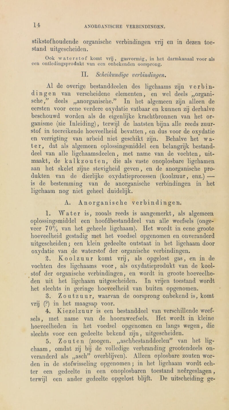 stikstofhouclende organische verbindingen vrij en in dezen toe- stand uitgescheiden. Ook waterstof komt vrij, gasvormig, in het darmkanaal voor als een ontledingsprodukt van een onbekenden oorsprong. II. ScheiJcundige verbindingen. Al de overige bestanddeelen des ligehaams zijn verbin- dingen van verscheidene elementen, en wel deels „organi- sche/'’ deels „anorganische.'” In het algemeen zijn alleen de eersten voor eene verdere oxydatie vatbaar en kunnen zij derhalve beschouwd worden als de eigenlijke krachtbronnen van het or- ganisme (zie Inleiding), terwijl de laatsten bijna alle reeds zuur- stof in toereikeude hoeveelheid bevatten, en dus voor de oxydatie en verrigting van arbeid niet geschikt zijn. Behalve het wa- ter, dat als algemeen oplossingsmiddel een belangrijk bestand- deel van alle ligchaamsdeelen, met name van de vochten, uit- maakt, de kalk zouten, die als vaste onoplosbare ligehamen aau het skelet zijne stevigheid geven , en de anorganische Pro- dukten van de dierlijke oxydatieprocessen (koolzuur, enz.) — is de bestemming van de anorganische verbindingen in het ligehaam nog niet gelieel duidelijk. A. Anorganische verbindingen. 1. Water is, zooals reeds is aangemerkt, als algemeen oplossingsmiddel een hoofdbestanddeel van alle weefsels (onge- veer 70% van het geheele ligehaam). Het wordt in eene groote hoeveelheid gestadig met het voedsel opgenomen en onveranderd uitgescheiden; een klein gedeelte ontstaat in het ligehaam door oxydatie van de waterstof der organische verbindingen. 2. Koolzuur komt vrij, als opgelost gas, en in de vochten des ligehaams voor, als oxydatieprodukt van de kool- stof der organische verbindingen, en wordt in groote hoeveelhe- den uit het ligehaam uitgescheiden. In vrijen toestand wordt het slechts in geringe hoeveelheid van buiten opgenomen. 3. Zoutzuur, waarvan de oorsprong onbekend is, komt vrij (?) in het maagsap voor. 4. Kiezelzuur is een bestanddeel van verschillende weef- sels, met name van de hoornweefsels. Het wordt in kleine hoeveelheden in het voedsel opgenomen en längs wegen, die slechts voor een gedeelte bekend zijn, uitgescheiden. 5. Zouten (zoogen. „aschbestanddeelen” van het lig- ehaam , omdat zij bij de volledige verbranding grootendeels on- veranderd als „asch” overblijven). Alleen oplosbare zouten wor- den in de stofwisseling opgenomen; in het ligehaam wordt ech- ter een gedeelte in een onoplosbarcn toestand neergeslagen, terwijl een ander gedeelte opgelost blijffc. De uitscheiding ge-