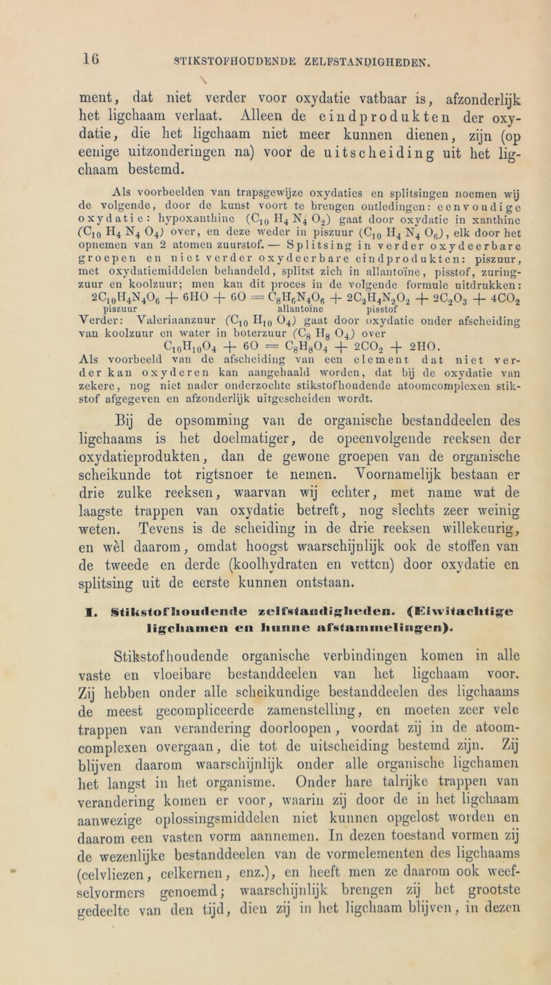 IG STIKSTOFHOUDENDE. ZELFSTANDIGHEDEN. ment, dat niet verder voor oxydatie vatbaar is, afzonderlijk het ligchaam verlaat. Alleen de eindprodnkten der oxy- datie, die het ligchaam niet meer kunnen dienen, zijn (op eenige uitzonderingen na) voor de uitsc hei ding uit het lig- chaam bestemd. Als voorbeelden van trapsgewijze oxydatics en splitsingen noemen wij de volgende, door de kunst voort te breiigen ontledingen: eenvoudige oxydatie: hypoxanthine (C,0 H4 N4 0;2) gaat door oxydatie in xanthine (Ct0 H4 N4 04) over, en deze weder in piszuur (CI0 II4 N4 Ofi), elk door het opnemen van 2 atomen zuurstof.— Splitsing in verder oxydeerbarc groepen en niet verder oxydeerbare eindprodukten: piszuur, met oxydatiemiddelen behandeld, splitst zieh in allanto'ine, pisstof, zuring- zuur en koolzuur; men kan dit proces in de volgende formulc uitdrukken: 2C10H4N4O6 + 6HO + GO = C8lIfiN4Ofi + 2C;H4N.202 + 2C203 -f 4C02 piszuur allanto'ine pisstof Verder: Valeriaanzuur (Cjo H10 04<) gaat door oxydatie onder afscheiding van koolzuur en water in boterzuur (Cg Hg 04) over C10H10O4 + 60 = C8H804 + 2C02 -f 2110. Als voorbeeld van de afscheiding van een elcment dat niet ver- der kan oxyderen kan aangehaald worden, dat bij de oxydatie van zekere, nog niet nader onderzoehte stikstofhoudende atoonicomplcxcn stik- stof afgegeven en afzonderlijk uitgescheiden wordt. Bij de opsomming van de organische bestanddeelen des ligehaams is het doelmatiger, de opeenvolgende reeksen der oxydatieprodukten, dan de gewone groepen van de organische scheikunde tot rigtsnoer te nemen. Voornamelijk bestaan er drie zulke reeksen, waarvan wij echter, met name wat de laagste trappen van oxydatie betreft, nog slechts zeer weinig weten. Tevens is de scheiding in de drie reeksen willekeurig, en wel daarom, omdat hoogst waarschijulijk ook de stoffen van de tweede en derde (koolhydraten en vetten) door oxydatie en splitsing uit de eerste kunneii ontstaan. I. Stikstoniouflenrte zelfsfauclijflitMlen. (Eiwifaclitige ligcliamen en Intime afstamnieliEig'en). Stikstofhoudende organische verbindingen körnen in alle vaste en vloeibare bestanddeelen van het ligchaam voor. Zij hebben onder alle scheikundige bestanddeelen des ligehaams de meest gecompliceerde zamenstelling, en inoeten zeer vele trappen van verandering doorloopen, voordat zij in de atoom- complexen overgaan, die tot de uitscheiding bestemd zijn. Zij blijven daarom waarschijnlijk onder alle organische ligchamen het langst in het organisme. Onder bare talrijke trappen van verandering körnen er voor, waarin zij door de in het ligchaam aanwezige oplossingsmiddelen niet kunnen opgelost worden en daarom een vasten vorm aannemen. In dezen toestand vormen zij de wezenlijke bestanddeelen van de vormclementen des ligehaams (celvliezen, celkernen, enz.), en heeft men ze daarom ook weef- selvormers genoemd; waarschijnlijk brengen zij het grootste gedeelte van den tijd, dien zij in het ligchaam blijven, in dezen