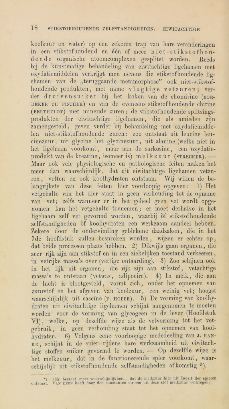 koolzuur en water) op een zekeren trap van liare veranderingen in een stikstofhoudend en een of meer niet-stikstofhou- dende organische atoomcomplexen gesplitst worden. Keeds bij de kunstraatige behandeling van eiwitachtige ligcharaen met oxydatiemiddelen verkrijgt men nevens die stikstofhoudende lig- chamen van de „teruggaande metamorphose” ook niet-stikstof- houdende produkten, met name vlugtige vetzuren; ver- der druivensuiker bij bet koken van de chondrine (boe- deker. en fischer) en van de eveneens stikstofhoudende chitine (berthelot) met minerale zuren; de stikstofhoudende splitsings- produkten der eiwitachtige ligchamen, die als amieden zijn zamengesteld, geven verder bij behandeling met oxydatiemidde- len niet-stikstofhoudende zuren: zoo ontstaat uit leucine leu- cinezuur, uit glycine het glycinezuur, uit alanine (welke niet in het ligchaam voorkomt, maar aan de sarkosine, een oxydatie- produkt van de kreatine, isomeer is) melkzuur (sTrecker). — Maar ook vele physiologische en pathologische feiten maken het meer dan waarschijnlijk, dat uit eiwitachtige ligchamen vetzu- ren, vetten en ook koolhydraten ontstaan. Wij willen de be- langrijkste van deze feiten hier voorloopig opgeven: 1) Het vetgehalte van het dier staat in geen verhouding tot de opnarne van vet; zelfs wanneer er in het geheel geen vet wordt opge- nomen kan het vetgehalte toenemen; er moet derhalve in het ligchaam zelf vet gevormd worden, waarbij of stikstofhoudende zelfstandigheden of koolhydraten een werkzaam aandeel hebben. Zekere door cle ondervinding geblekene daadzaken, die in het 7de hoofdstuk zullen besproken worden, wijzen er echter op, dat beide processen plaats hebben. 2) .Dikwijls gaan Organen, die zeer rijk zijn aan stikstof en in een ziekelijken toestand verkeeren, in vetrijke massa’s over (vettige ontaarding). 3) Zoo schijnen ook in het lijk uit Organen, die rijk zijn aan stikstof, vetachtige massa’s te ontstaan (vetwas, adipocire). 4) In melk, die aan de lucht is blootgesteld, vormt zieh, onder het opnemen van zuurstof en het afgeven van koolzuur, een weinig vet; lioogst waarschijnlijk uit casei'ne (f. hoppe). 5) De vorming van koolhy- draten uit eiwitachtige ligchamen schijnt aangenomen te rnoeten worden voor de vorming van glvcogeen in de lever (Hoofdstuk VI), welke, op dezelfde wijze als de vetvorming tot het vet- gebruik, in geen verhouding staat tot het opnemen van kool- hydraten. 6) Volgens eene voorloopige mededeeling van j. ran- ke, schijnt in de spier tijdens liare werkzaamheid uit eiwitach- tige stoffen suiker gevormd te worden. — Op dezelfde wijze is het melkzuur, dat in de functionerende spier voorkomt, Avaar- schijnlijk uit stikstofhoudende zelfstandigheden afkomstig *). *) [Er bestuat meer waarschijnlijkheid, dat de melkzuur hier uit Inosit der spieren ontstaat. Van deen lieeft door den constanten stroom uit deze stof melkzuur verkregen].