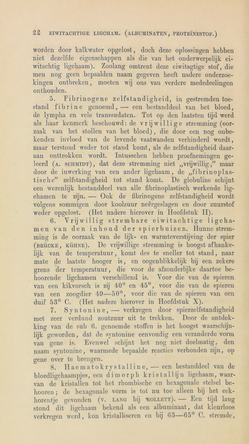 EIWITACHTIGE LIGCHAM. (aLBUMINATEN, PROTEINESTOF.) »V <V worden door kalkwater opgelost, doch deze oplossingen hebben niet dezelfde eigenschappen als die van liet onderwerpelijk ei- witachtig ligchaam). Zoolang omtrent deze eiwitagtige stof, die men nog geen bepaalden naam gegeven lieeft nadere onderzoe- kingen ontbreken, moeten wij ons van verdere mededeelingen onthouden. 5. Fibrinogene zelfstandigheid, in gestremden toe- stand fibrine genoemd,— een bestanddeel van bet bloed, de lympha en vele transsudaten. Tot op den laatsten tijd werd als haar kenmerk beschouwd: de vrij willige stremming (oor- zaak van het stollen van het bloed), die door een nog onbe- kenden invloed van de levende vaatwanden verhinderd wordt, maar terstond weder tot stand komt, als de zelfstandigheid daar- aan onttrokken wordt. Intusschen hebben proefnemingen ge- leerd (a. sciimidt), dat deze stremming niet „vrijwillig,” maar door de inwerking van een ander ligchaam, de „fibrinoplas- tische” zelfstandigheid tot stand körnt. De globuline schijnt een wezenlijk bestanddeel van alle fibrinoplastisch werkende lig- chamen te zijn. — Ook de fibrinogene zelfstandigheid wordt volgens sommigen door koolzuur neergeslagen en door zuurstof weder opgelost. (Ilet nadere hierover in Hoofdstuk II). 6. Y r ij willig strembare eiwitachtige 1 i g c ha- rnen van den inhoud der spier buizen. Hunne, strem- ming is de oorzaak van de lijk- en warmteverstijving der spier (brücke, kühne). De vrijwillige stremming is hoogst afhanke- lijk van de temperatuur, komt des te sneller tot stand, naar mate de laatste hooger is, en oogenblikkelijk bij een zekere grens der temperatuur, die voor de afzonderlijke daartoe be- hoorende ligchamen verschillend is. Voor die van de spieren van een kikvorsch is zij 40° en 45°, voor die van de spieren van een zoogdier 49—50°, voor die van de spieren van een duif 53° C. (Het nadere hierover in Hoofdstuk X). 7. Sy nt on ine,— verkregen door spierzelfstandigheid met zeer verdund zoutzuur uit te trekken. Door de ontdek- king van de sub 6. genoemde stoffen is het hoogst waarschijn- lijk geworden, dat de syntonine eenvoudig een veranderde vorm van gene is. Evenwel schijnt het nog niet doelmatig, den naam syntonine, waarmede bepaalde reacties verbonden zijn, op gene over te brengen. 8. Haematokrystalline, — een bestanddeel van de bloedligchaampjes, een dimorph k r i s t a 11 ij n ligchaam, waar- van de kristallen tot het rhombische en hexagonale stelsel be- hooren; de hexagonale vorm is tot nu toe alleen bij het eek- horentje gevonden (v. lang bij 'rollett). — Een tijd lang stond dit ligchaam bekend als een albuminaat, dat kleurloos verkregen werd, kon kristalliseren en bij 63—65° C. strcmde,