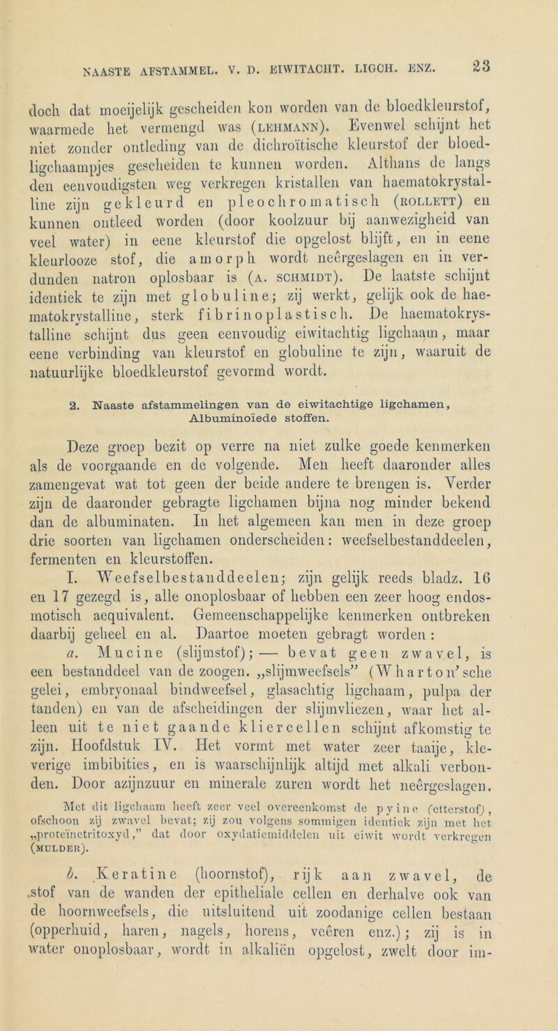 Ts AASTE AFSTAMMEL. V. D. EIWITACIIT. LIGCH. ENZ. doch dat moeijelijk gescheiden kon worden van de bloedkleurstof, waarmede liet vermengd was (lehmann). Evenwel schijnt het niet zonder ontleding van de dichroitische kleurstof der bloed- ligchaampjes gescheiden te kunnen worden. Althans de längs den eenvoudigsten weg verkregen kristallen van haematokrystal- Ime zijn gekleurd eu pleochromatisch (rollett) en kunnen ontleed worden (door koolzuur bij aanwezigheid van veel water) in eene kleurstof die opgelost blijft, en in eene kleurlooze stof, die amorph wordt neergeslagen en in ver- dunden natron oplosbaar is (a. Schmidt). De laatste schijnt identiek te zijn met gl ob uline; zij werkt, gelijk ook de hae- matokrystalline, sterk fibrinoplastisch. De haematokrys- talline schijnt dus geen eenvoudig eiwitachtig ligchaam, maar eene verbinding van kleurstof en globuline te zijn, waaruit de natuurlijke bloedkleurstof gevormd wordt. 2. Naaste afstammelingen van de eiwitaehtige ligchamen, Albumino'iede stoffen. Deze groep bezit op verre na niet zulke goede kenmerken als de voorgaande en de volgende. Men heeft daaronder alles zamengevat wat tot geen der beide andere te breiigen is. Verder zijn de daaronder gebragte ligchamen bij11a 110g minder bekend dan de albuminaten. I11 liet algemeen kan men in deze groep drie soorten van ligchamen onderscheiden: weefselbestanddeelen, fermenten en kleurstoffen. I. Weefselbestanddeelen; zijn gelijk reeds bladz. 16 en 17 gezegd is, alle onoplosbaar of hebben een zeer hoog endos- motisch aequivalent. Gemeenschappelijke kenmerken ontbreken daarbij gelieel en al. Daartoe moeten gebragt worden : a. Mucine (slijmstof); — b e v at geen zwav.el, is een bestanddeel van de zoogen. „slijmweefsels” (W har ton7 sehe gelei, embryonaal bindweefsel, glasachtig ligchaam, pulpa der tanden) en van de afscheidingen der slijinvliezen, waar liet al- leen uit te niet gaande kliercellen schijnt afkomstig te zijn. Hoofdstuk IV. Het vormt met water zeer taaije, kle- verige imbibities, en is waarschijnlijk altijd met alkali verbon- den. Door azijnzuur en minerale zuren wordt het neergeslagen. Met. dit ligchaam heeft zeer veel overeenkomst de pyine fetterstof), ofschoon zij zwavel bevat; zij zou volgens sommigen identiek zijn met lief, „proteinetritoxyddat door oxydatiemiddelen uit eiwit wordt verkregen (mulder). b. Keratine (hoornstof), rijk aan zwavel, de .stof van de wanden der epitheliale cellen en derhalve ook van de hoornweefsels, die uitsluitend uit zoodanige cellen bestaan (opperhuid, hären, nagels, horens, veeren enz.); zij is in water onoplosbaar, wordt in alkalien opgelost, zweit door im-