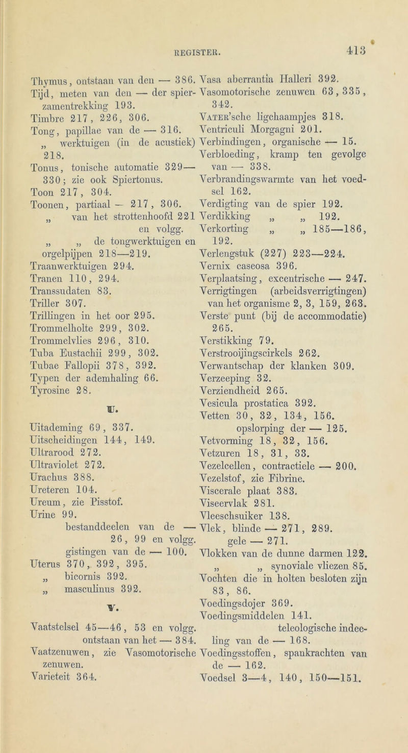 418 Thymus, ontstaan van den — 38G. Vasa aberrantia Hallen 392. Tijd, meten van den — der spier- Vasomotorische zenuwen 63, 335 , zamentrekking 193. 342. Timbre 217, 226, 306. VATER’sche ligckaampjes 318. Tong, papillae van de — 316. Ventriculi Morgagni 201. „ werktuigen (in de acustiek) Verbindingen, organische — 15. 218. Verbloeding, kramp ten gevolge Tonus, tonische automatie 329— van — 338. 330 ; zie ook Spiertonus. Verbrandingswannte van het voed- Toon 217 , 304. sei 162. Toonen, partiaal— 217 , 306. Verdigting van de spier 192. „ van het strottenhoofd 221 Verdikking „ „ 192. en volgg. Verkorting „ „ 185—186, „ „ de tongwerktuigen en 192. orgelpijpen 218—219. Traanwerktuigen 294. Tranen 110, 294. Transsudaten 83. Triller 307. Trillingen in het oor 295. Trommelholte 299, 302. Trommelvlies 296, 310. Tuba Eustachii 299, 302. Tubae Fallopii 378, 392. Typen der ademhaling 66. Tyrosine 28. IT. Uitademing 69, 337. Uitscheidingen 144, 149. Ultrarood 272. (Jltraviolet 272. Urachus 388. Ureteren 104. Ureum, zie Pisstof. Urine 99. bestanddeelen van de 26, 99 en volg, gistingen van de — 100. Uterus 370, 392, 395. „ bicornis 392. „ masculinus 392. Verlengstuk (227) 223—224. Vernix caseosa 396. Verplaatsing, excentrische — 247. Verrigtingen (arbeidsverrigtingen) van het organisme 2, 3, 159, 263. Verste punt (bij de accommodatie) 265. Verstikking 79. Verstrooijingscirkels 262. Verwantscliap der klanken 309. Verzeeping 32. Verziendheid 265. Vesicula prostatica 392. Vetten 30, 32, 134, 156. opslorping der — 125. Vetvorming 18, 32, 156. Vetzuren 18, 31, 33. Vezelcellen, contractiele — 200. Vezelstof, zie Fibrine. Viscerale plaat 383. Viseervlak 281. Vleeschsuiker 138. Vlek, blinde — 271 , 289. gele — 271. Vlokken van de dünne darmen 122. „ „ synoviale vliezen 85. Vochten die in holten besloten zijn 83 , 86. Voedingsdojer 369. Voedingsmiddelen 141. Vaatstelsel 45—46, 53 en volgg. teleologische indee- ontstaan van het— 384. lins: van de— 168. O Vaatzenuwen, zie Vasomotorische Voedingsstoffen, spaukrackten van zenuwen. de — 162. Varieteit 364. Voedsel 3—4, 140, 150—151.