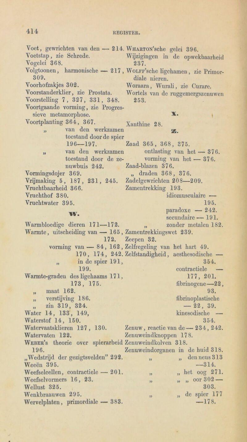 Voet, gewrichten van den — 214. Voetstap, zie Schrede. Yogelei 368. Volgtoonen, harmonisclie— 217, 309. Voorhofzakjes 302. Voorstanderklier, zie Prostata. Yoorstelling 7 , 327, 331, 348. Yoortgaande vorming, zie Progres- sieve metamorphose. Voortplanting 364, 367. „ van den werkzamen toestand door de spier 196—197. „ van den werkzamen toestand door de ze- nuwbuis 242. Vormingsdojer 369. Vrijmaking 5 , 187 , 231 , 245. Yruclitbaarkeid 366. Ymchthof 380. Vrucktwater 395. W. Warmbloedige dieren 171—172. Wärmte, uitscheiding van — 165, 172. vorming van — 84, 162, 170, 174, 242. „ in de spier 191, 199. Warmte-graden des ligcliaams 171, 173, 175. maat 162. verstijving 186. zin 319, 324. Water 14, 133, 149, Waterstof 14, 150. Watervaatsklieren 127 , 130. Watervaten 122. Weber’s theorie over spierarbeid 196. „Wedstrijd der gezigtsvelden” 292. Weeen 395. Weefselcellen, contractiele — 201. Weefselvormers 16, 23. Wellust 325. Wenkbraauwen 295. Wervelplaten, primordiale — 383. Wharton’scIic gelei 396. W ijzigingen in de opwekbaarheid 237. Wolfe’sehe ligchamen, zie Primor- diale nieren. Woraara, Wurali, zie Curare. Worteis van de ruggemergszenuwen 253. Xanthine 28. Va. 99 99 99 Zaad 365 , 368, 375. ontlasting van liet — 376. vorming van het — 376. Zaad-blazen 376. „ draden 368, 376. Zadelgewrichten 208—209. Zamentrekking 193. idiomusculaire — 195. paradoxe — 242. secimdaire— 191. „ zonder metalen 182. Zamentrekkingswet 239. Zeepen 32. Zelfregeling van het hart 49. Zelfstandigheid, aestliesodische — 354. contractiele — 177, 201. fibrinogene—22, 93. fibrinoplastische — 22, 39. kinesodische — 354. Zenuw, reactie van de— 234, 242. Zenuweindknoppen 178. Zenuweindkolven 318. Zenuweindorganen in dehuid318. „ „ denneus313 —314. „ „ het oog 271. „ „ ,, ooi 3 0 2 1 303. „ „ de spier 177 —178.