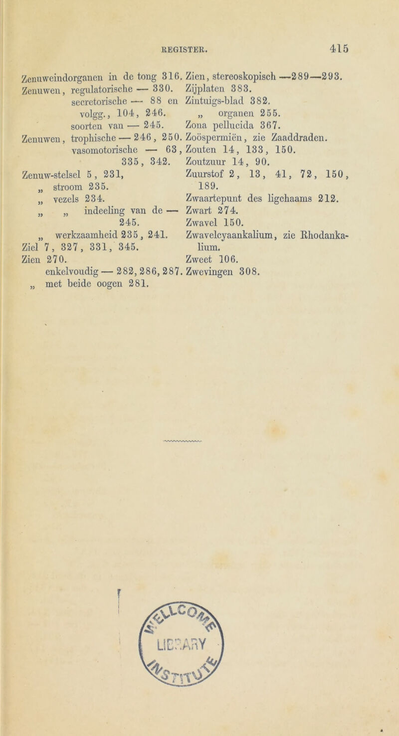 Zenuweindorganen in de tong 316. Zien, stereoskopisch—289—293. Zenuwen, regulatorische— 330. Zijplaten 383. secretorische — 88 en Zintuigs-blad 382. volgg., 104, 246. „ Organen 255. soorten van— 245. Zona pellucida 367. Zenuwen, trophische — 246, 250. Zoöspermien, zie Zaaddraden. vasomotorische — 63, Zouten 14, 133, 150. 335, 342. Zoutzuur 14, 90. Zenuw-stelsel 5, 231, Zuurstof 2, 13, 41, 72, 150, „ stroom 235. 189. „ vezels 234. Zwaartepunt des ligchaams 212. 5, „ indeeling van de — Zwart 274. 245. Zwavel 150. „ werkzaamheid 235, 241. Zwavelcyaankalium, zie Rhodanka- Ziel 7 , 327, 331, 345. Hum. Zien 270. Zweet 106. enkelvoudig — 282,286,287. Zwevingen 308. „ met beide oogen 281.
