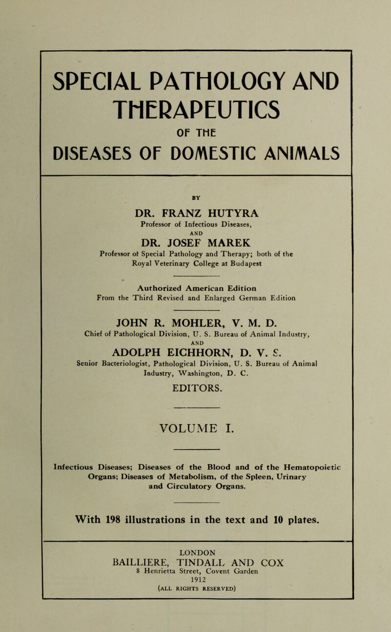 SPECIAL PATHOLOGY AND THERAPEUTICS OE TME DISEASES OF DO/V\ESTIC ANIMALS DR. FRANZ HUTYRA Professor of Infectious Diseases, AND DR. JOSEF MAREK Professor of Special Pathology and Therapy; both of the Royal Veterinary College at Budapest Authorized American Exlition From the Third Revised and Enlarged German Edition JOHN R. MOHLER, V. M. D. Chief of Pathological Division, U. S. Bureau of Animal Industry, AND ADOLPH EICHHORN, D. V. £. Senior Bacteriologist, Pathological Division, U. S. Bureau of Animal Industry, Washington, D. C. EDITORS. VOLUME I. Infectious Diseases; Diseases of the Blood and of the Hematopoietic Organs; Diseases of Metabolism, of the Spleen, Urinary and Circulatory Organs. With 198 illustrations in the text and 10 plates. LONDON BAILLIERE, TINDALL AND COX 8 Henrietta Street, Covent Garden 1912 (all rights reserved)