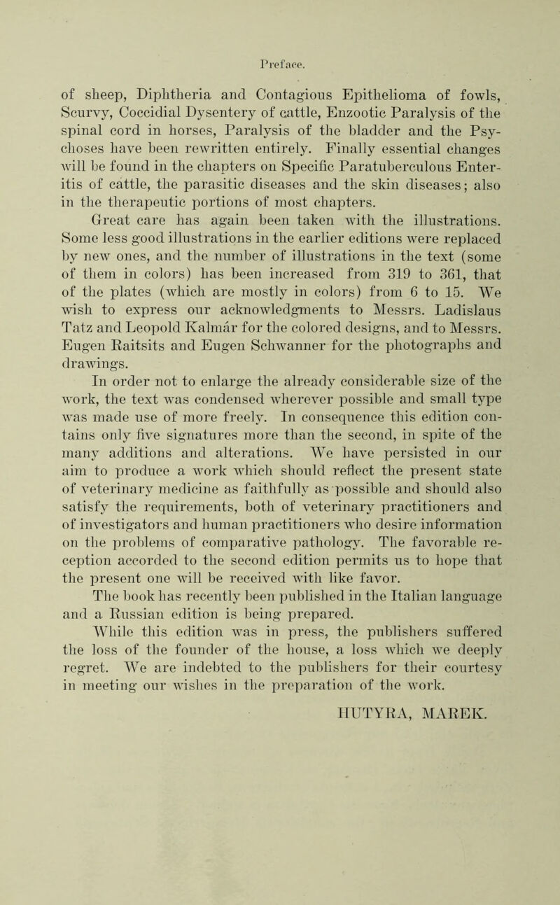 Preface. of sheep, Diphtheria and Contagious Epithelioma of fowls, Scurvy, Coccidial Dysentery of cattle. Enzootic Paralysis of the spinal cord in horses. Paralysis of the bladder and the Psy- choses have been rewritten entirely. Finally essential changes will be found in the chapters on Specific Paratuherculous Enter- itis of cattle, the parasitic diseases and the skin diseases; also in the therapeutic portions of most chapters. Great care has again been taken with the illustrations. Some less good illustrations in the earlier editions were replaced by new ones, and the number of illustrations in the text (some of them in colors) has been increased from 319 to 361, that of the plates (which are mostly in colors) from 6 to 15. We wish to express our acknowledgments to Messrs. Ladislaus Tatz and Leopold Kalmar for the colored designs, and to Messrs. Eugen Raitsits and Eugen Schwanner for the photographs and drawings. In order not to enlarge the already considerable size of the work, the text was condensed wherever possible and small type was made use of more freely. In consequence this edition con- tains only five signatures more than the second, in spite of the many additions and alterations. We have persisted in our aim to produce a work which should reflect the present state of veterinary medicine as faithfully as possible and should also satisfy the requirements, both of veterinary practitioners and of investigators and human practitioners who desire information on the problems of comparative pathology. The favorable re- ception accorded to the second edition permits us to hope that the present one will be received with like favor. The l)ook has recently been published in the Italian language and a Russian edition is being prepared. While this edition was in press, the publishers suffered the loss of the founder of the house, a loss which we deeply regret. We are indebted to the pul)lishers for their courtesy in meeting our wishes in the preparation of the Avork. ITUTYRA, MAREK.