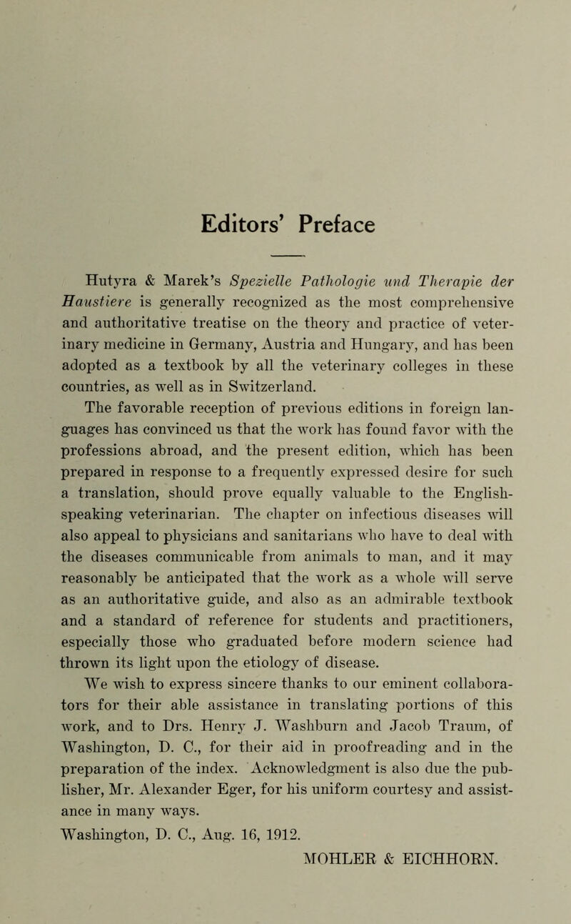 Editors’ Preface Hutyra & Marek’s Spezielle Pathologie und Therapie der Haustiere is generally recognized as the most comprehensive and authoritative treatise on the theory and practice of veter- inary medicine in Germany, Austria and Hungary, and has been adopted as a textbook by all the veterinary colleges in these countries, as well as in Switzerland. The favorable reception of previous editions in foreign lan- guages has convinced us that the work has found favor with the professions abroad, and the present edition, which has been prepared in response to a frequently expressed desire for such a translation, should prove equally valuable to the English- speaking veterinarian. The chapter on infectious diseases will also appeal to physicians and sanitarians who have to deal with the diseases communicable from animals to man, and it may reasonably be anticipated that the work as a whole will serve as an authoritative guide, and also as an admirable textbook and a standard of reference for students and practitioners, especially those who graduated before modern science had thrown its light upon the etiology of disease. We wish to express sincere thanks to our eminent collabora- tors for their able assistance in translating portions of this work, and to Drs. Henry J. Washburn and Jacob Traum, of Washington, D. C., for their aid in proofreading and in the preparation of the index. Acknowledgment is also due the pub- lisher, Mr. Alexander Eger, for his uniform courtesy and assist- ance in many ways. Washington, D. C., Aug. 16, 1912. MOHLER & EICHHORN.