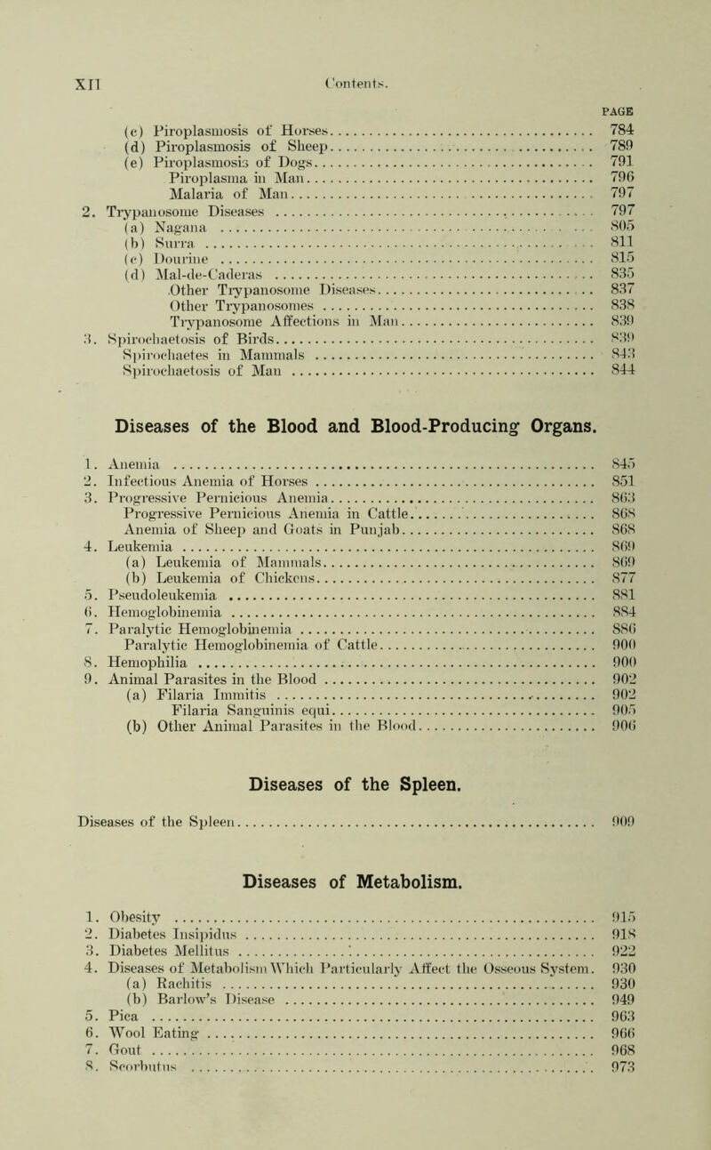 PAGE (c) Piroplasmosis of Horses 784 (d) Piroplasmosis of Sheep 780 (e) Pii’oplasmosis of Dogs 791 Piroplasma in Man 796 Malaria of Man 797 2. Ti-ypanosome Diseases 797 (a) Nagana 805 (b) Snrra 811 (e) Doiirine 815 (d) Mal-de-Caderas 835 Other Tiypanosome Diseases . . 837 Other Trypanosomes 838 Ti-ypanosome Affections in Man 83t) .3. Sj)irocliaetosis of Birds 839 Si»ir()chaetes in Mammals 813 S])irochaetosis of Man 814 Diseases of the Blood and Blood-Producing Organs. 1. Anemia 845 2. Infectious Anemia of Horses 851 3. Progressive Pernicious Anemia 863 Progressive Pernicious Anemia in Cattle. 868 Anemia of Sheej) and Goats in Punjab 868 4. Leukemia 869 (a) Leukemia of Mammals 86!) (b) Leukemia of Chickens 877 5. P.seudoleukemia 881 6. Hemoglobineinia 884 7. Paralytic Hemoglobmemia 886 Paralytic Heinoglobinemia of Cattle 909 S. Hemophilia 900 9. Animal Parasites in the Blood 902 (a) Filaria Innnitis 902 Filaria Sanguinis equi 905 (b) Other Animal Parasites in the Blood 90(i Diseases of the Spleen. Diseases of the Spleen 909 Diseases of Metabolism. 1. Obesity 915 2. Diabetes Tnsi))idus 918 3. Diabetes Mellitus 922 4. Diseases of MetabolismWliich Particularly Affect the Osseous System. 930 (a) Rachitis 930 (b) Barlow’s Disease 949 5. Pica 963 6. Wool Eating 966 7. Gout 968 8. Scorbutus 973