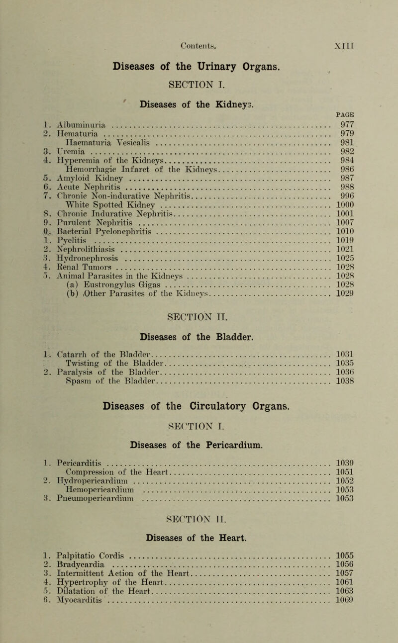 Diseases of the Urinary Organs. SECTION I. * Diseases of the Kidneys. PAGE .1. Albumin Liria 977 2. Hematuria 979 Haematuria Vesicalis 981 3. Uremia 982 4. Hyperemia of the Kidneys 984 Hemorrhagic Infarct of the Kidneys 986 5. Amyloid Kidney 987 6. Acute Nephritis 988 7. Chronic hion-indurative Nephritis 996 AYhite Spotted Kidney 1000 8. Chronic Indurative Nephritis 1001 9. Purulent Nephritis 1007 0^. Bacterial Pyelonephritis 1010 1. Pyelitis 1019 2. Nephrolithiasis 1021 3. Hydronephrosis 1025 4. Renal Tumors 1028 5. Animal Parasites in the Kidneys 1028 (a) Eustrongylus Gigas 1028 (b) lOther Parasites of the Kidneys 1029 SECTION II. Diseases of the Bladder. 1. Catai’rh of the Bladder 1031 Twisting of the Bladder 1035 2. Paralysis of the Bladder 1036 Spasm of the Bladder 1038 Diseases of the Circulatory Organs. SECTION I. Diseases of the Pericardium. 1. Pericarditis 1039 Compression of the Heart 1051 2. Hydropencardium 1052 Heniopericardinm 1053 3. Pneumopericardhnn 1053 SECTION II. Diseases of the Heart. 1. Palpitatio Cordis 1055 2. Bradycardia 1056 3. Intermittent Action of the Heart 1057 4. H3'pertrophy of the Heart 1061 5. Dilatation of the Heart 1063 6. M>’oearditis 1069