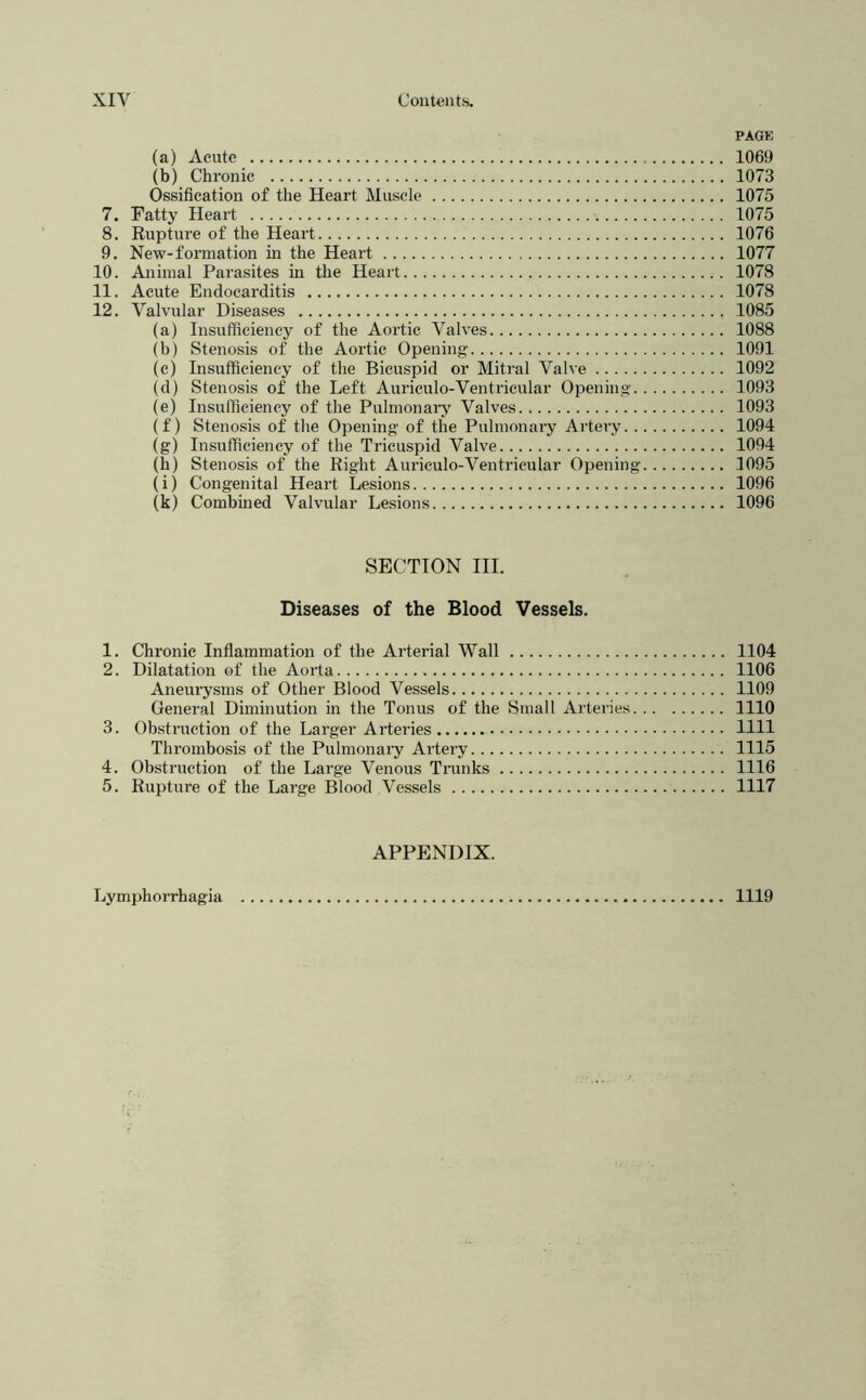 PAGE (a) Acute 1069 (b) Chronic 1073 Ossification of the Heart Muscle 1075 7. Fatty Heart 1075 8. Rupture of the Heart 1076 9. New-formation in the Heart 1077 10. Animal Parasites in the Heart 1078 11. Acute Endocarditis 1078 12. Valvular Diseases 1085 (a) Insufficiency of the Aortic Valves 1088 (b) Stenosis of the Aortic Opening 1091 (c) Insufficiency of the Bicuspid or Mitral Valve 1092 (d) Stenosis of the Left Auriculo-Ventricular Opening 1093 (e) Insufficiency of the Pulmonaiy Valves 1093 (f) Stenosis of the Opening of the Pulmonaiy Artery 1094 (g) Insufficiency of the Tricuspid Valve 1094 (h) Stenosis of the Right Auriculo-Ventricular Opening 1095 (i) Congenital Heart Lesions 1096 (k) Combined Valvular Lesions 1096 SECTION III. Diseases of the Blood Vessels. 1. Chronic Inflammation of the Arterial Wall 1104 2. Dilatation of the Aorta 1106 Aneurysms of Other Blood Vessels 1109 General Diminution in the Tonus of the Small Arteries 1110 3. Obstruction of the Larger Arteries 1111 Thrombosis of the Pulmonaiy Artery 1115 4. Obstruction of the Large Venous Trunks 1116 5. Rupture of the Large Blood Vessels 1117 APPENDIX. Lymphorrhagia 1119