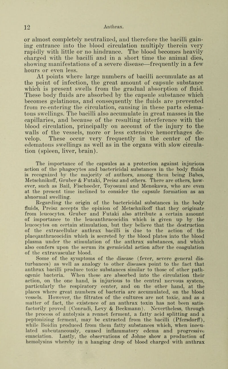 or almost completely neutralized, and therefore the bacilli gain- ing entrance into the blood circulation multiply therein very rapidly with little or no hindrance. The blood becomes heavily charged with the bacilli and in a short time the animal dies, showing manifestations of a severe disease—frequently in a few hours or even less. At points where large numbers of bacilli accumulate as at the point of infection, the great amount of capsule substance which is present swells from the gradual absorption of fluid. These body fluids are absorbed by the capsule substance which becomes gelatinous, and consequently the fluids are prevented from re-entering the circulation, causing in these parts edema- tous swellings. The bacilli also accumulate in great masses in the capillaries, and because of the resulting interference with the blood circulation, principally on account of the injury to the walls of the vessels, more or less extensive hemorrhages de- velop. These occur very frequently in the center of the edematous swellings as well as in the organs with slow circula- tion (spleen, liver, brain). The importance of the capsules as a protection against injurious action of the phagocytes and bactericidal substances in the body fluids is recognized by the majority of authors, among them being Babes, Metschnikotf, Gruber & Futaki, Preisz and others. There are others, how- ever, such as Bail, Fischoeder, Toyosumi and Menokawa, who are even at the present time inclined to consider the capsule formation as an abnormal swelling. Regarding the origin of the bactericidal substances in the body fluids, Preisz accepts the opinion of Metschnikotf that they originate from leucocytes. Gruber and Futaki also attribute a certain amount of importance to the leucanthracocidin which is given up by the leucocytes on certain stimulation, but they believe that the destruction of the extracellular anthrax bacilli is due to the action of the placqanthracocidin which is secreted by the blood plates into the blood plasma under the stimulation of the anthrax substances, and which also confers upon the serum its germicidal action after the coagulation of the extravascular blood. Some of the symptoms of the disease (fever, severe general dis- turbances) as well as analogy to other diseases point to the fact that anthrax bacilli produce toxic substances similar to those of other path- ogenic bacteria. When these are absorbed into the circulation their action, on the one hand, is injurious to the central nervous system, particularly the respiratory center, and on the other hand, at the places where great mimbers of bacteria are accumulated, on the blood vessels. However, the filtrates of the cultures are not toxic, and as a iriatter of fact, the existence of an anthrax toxin has not been satis- factorily proved (Conradi, Levy & Beckmann). Nevertheless, through the process of autolysis a rennet ferment, a fatty acid splitting and a peptonizing ferment, may be extracted from the bacilli (PfersdorfP), while Boidin produced from them fatty substances which, when inocu- lated subcutaneously, caused inflammatory edema and progressive emaciation. Lastly, the observations of Johne show a production of hemolysins whereby in a hanging drop of blood charged with anthrax
