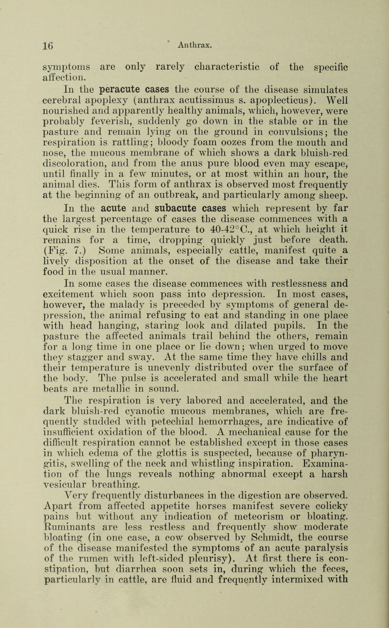symptoms are only rarely characteristic of the specific atfection. In the peracute cases the course of the disease simulates cerebral apoplexy (anthrax acutissimus s. apoplecticus). Well nourished and apparently healthy animals, which, however, were probably feverish, suddenly go down in the stable or in the pasture and remain lying on the ground in convulsions; the respiration is rattling; bloody foam oozes from the mouth and nose, the mucous membrane of which shows a dark bluish-red discoloration, and from the anus pure blood even may escape, until finally in a few minutes, or at most within an hour, the animal dies. This form of anthrax is observed most frequently at the beginning of an outbreak, and particularly among sheep. In the acute and subacute cases which represent by far the largest percentage of cases the disease commences with a quick rise in the temperature to 40-42°C., at which height it remains for a time, dropping quickly just before death. (Fig. 7.) Some animals, especially cattle, manifest quite a lively disposition at the onset of the disease and take their food in the usual manner. In some cases the disease commences with restlessness and excitement which soon pass into depression. In most cases, however, the malady is preceded by sjuiiptoms of general de- pression, the animal refusing to eat and standing in one place with head hanging, staring look and dilated pupils. In the pasture the affected animals trail behind the others, remain for a long time in one place or lie down; when urged to move they stagger and sway. At the same time they have chills and their temperature is unevenly distributed over the surface of the body. The pulse is accelerated and small while the heart beats are metallic in sound. The respiration is very labored and accelerated, and the dark bluish-red cyanotic mucous membranes, which are fre- quently studded with petechial hemorrhages, are indicative of insufficient oxidation of the blood. A mechanical cause for the difficult respiration cannot be established except in those cases in which edema of the glottis is suspected, because of pharyn- gitis, swelling of the neck and whistling inspiration. Examina- tion of the lungs reveals nothing abnormal except a harsh vesicular breathing. Very frequently disturbances in the digestion are observed. Apart from affected appetite horses manifest severe colicky pains but without any indication of meteorisni or bloating. Ruminants are less restless and frequently show moderate bloating (in one case, a cow observed by Schmidt, the course of the disease manifested the symptoms of an acute paralysis of the rumen with left-sided pleurisy). At first there is con- stipation, but diarrhea soon sets in, during which the feces, particularly in cattle, are fluid and frequently intermixed with