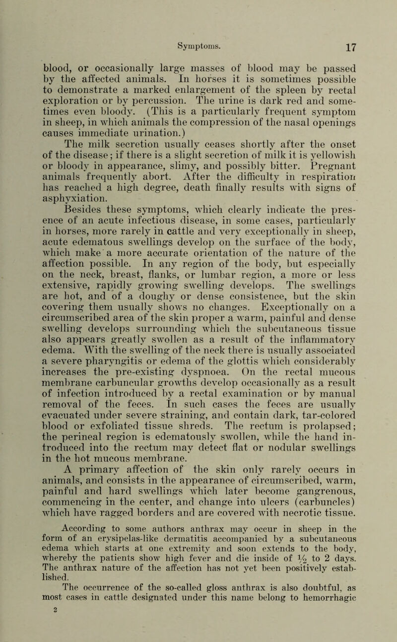 blood, or occasionally large masses of blood may be passed by the alfected animals. In horses it is sometimes possible to demonstrate a marked enlargement of the spleen by rectal exploration or by percussion. The urine is dark red and some- times even bloody. (This is a particularly frequent symptom in sheep, in which animals the compression of the nasal openings causes immediate urination.) The milk secretion usually ceases shortly after the onset of the disease; if there is a slight secretion of milk it is yellowish or bloody in appearance, slimy, and possibly bitter. Pregnant animals frequently abort. After the difficulty in respiration has reached a high degree, death finally results with signs of asphyxiation. Besides these symptoms, which clearly indicate the pres- ence of an acute infectious disease, in some cases, particularly in horses, more rarely in cattle and very exceptionally in sheep, acute edematous swellings develop on the surface of the body, which make a more accurate orientation of the nature of the affection possible. In any region of the body, but especially on the neck, breast, flanks, or lumbar region, a more or less extensive, rapidly growing swelling develops. The swellings are hot, and of a doughy or dense consistence, but the skin covering them usually shows no changes. Exceptionally on a circumscribed area of the skin proper a warm, painful and dense swelling develops surrounding which the subcutaneous tissue also appears greatly swollen as a result of the inflammatory edema. With the swelling of the neck there is usually associated a severe pharyngitis or edema of the glottis which considerably increases the pre-existing dyspnoea. On the rectal mucous membrane carbuncular growths develop occasionally as a result of infection introduced by a rectal examination or by manual removal of the feces. In such cases the feces are usually evacuated under severe straining, and contain dark, tar-colored blood or exfoliated tissue shreds. The rectum is prolapsed; the perineal region is edematously swollen, while the hand in- troduced into the rectum may detect flat or nodular swellings in the hot mucous membrane. A primary affection of the skin only rarely occurs in animals, and consists in the appearance of circumscribed, warm, painful and hard swellings which later become gangrenous, commencing in the center, and change into ulcers (carbuncles) which have ragged borders and are covered with necrotic tissue. According to some authors anthrax may occur in sheep in the form of an erysipelas-like dermatitis accompanied by a subcutaneous edema which starts at one extremity and soon extends to the body, whereby the patients show high fever and die inside of to 2 days. The anthrax nature of the affection has not yet been positively estab- lished. The occurrence of the so-called gloss anthrax is also doubtful, as most cases in cattle designated under this name belong to hemorrhagic 2