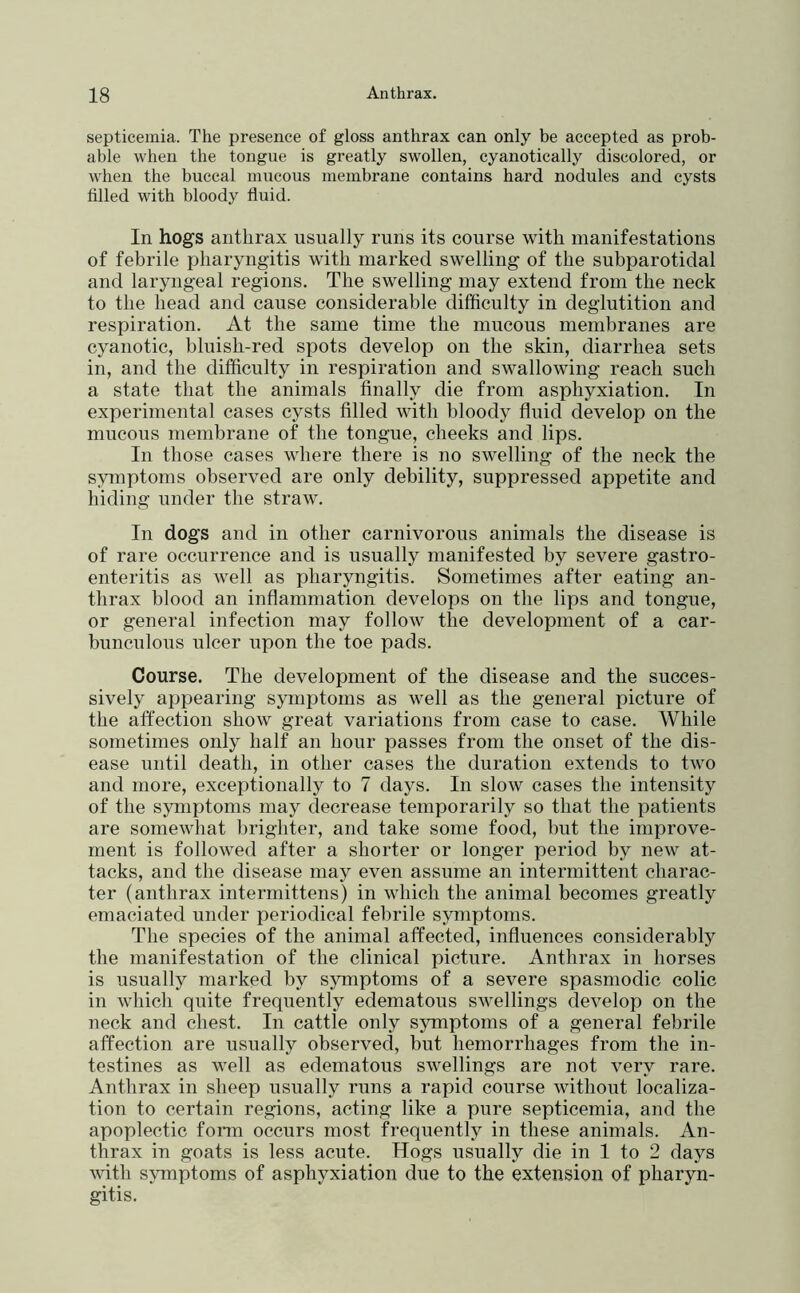 septicemia. The presence of gloss anthrax can only be accepted as prob- able when the tongue is greatly swollen, cyanotically discolored, or when the buccal mucous membrane contains hard nodules and cysts tilled with bloody fluid. In hogs anthrax usually runs its course with manifestations of febrile pharyngitis with marked swelling of the subparotidal and laryngeal regions. The swelling may extend from the neck to the head and cause considerable difficulty in deglutition and respiration. At the same time the mucous membranes are cyanotic, bluish-red spots develop on the skin, diarrhea sets in, and the difficulty in respiration and swallowing reach such a state that the animals finally die from asphyxiation. In experimental cases cysts filled with bloody fluid develop on the mucous membrane of the tongue, cheeks and lips. In those cases where there is no swelling of the neck the symptoms observed are only debility, suppressed appetite and hiding under the straw. In dogs and in other carnivorous animals the disease is of rare occurrence and is usually manifested by severe gastro- enteritis as well as pharyngitis. Sometimes after eating an- thrax blood an inflammation develops on the lips and tongue, or general infection may folloAv the development of a car- bunculous ulcer upon the toe pads. Course. The development of the disease and the succes- sively appearing symptoms as well as the general picture of the affection show great variations from case to case. While sometimes only half an hour passes from the onset of the dis- ease until death, in other cases the duration extends to two and more, exceptionally to 7 days. In slow cases the intensity of the symptoms may decrease temporarily so that the patients are somewhat brighter, and take some food, but the improve- ment is followed after a shorter or longer period by new at- tacks, and the disease may even assume an intermittent charac- ter (anthrax intermittens) in which the animal becomes greatly emaciated under periodical febrile symptoms. The species of the animal affected, influences considerably the manifestation of the clinical picture. Anthrax in horses is usually marked by symptoms of a severe spasmodic colic in which quite frequently edematous swellings develop on the neck and chest. In cattle only symptoms of a general febrile affection are usually observed, but hemorrhages from the in- testines as well as edematous swellings are not very rare. Anthrax in sheep usually runs a rapid course without localiza- tion to certain regions, acting like a pure septicemia, and the apoplectic form occurs most frequently in these animals. An- thrax in goats is less acute. Hogs usually die iu 1 to 2 days with symptoms of asphyxiation due to the extension of pharyn- gitis.