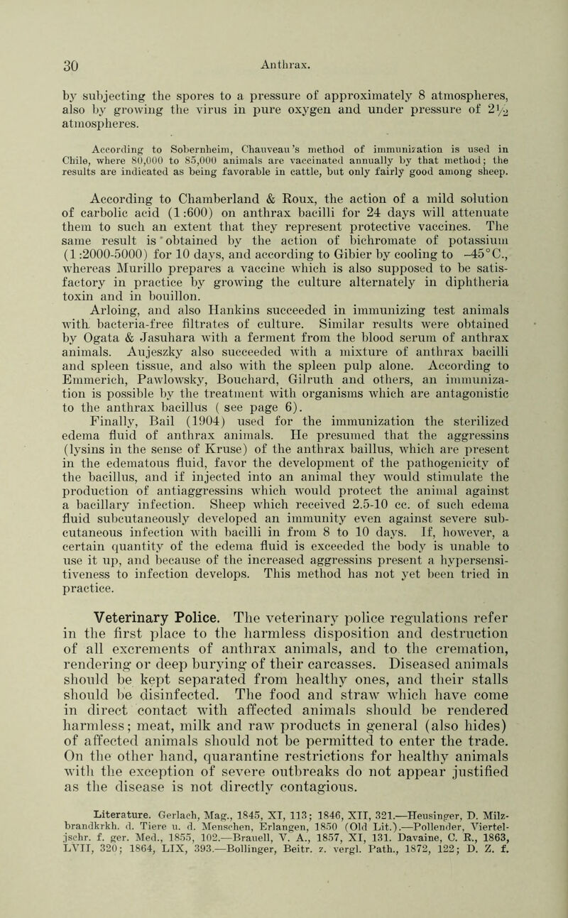 by sul)jecting the spores to a pressure of approximately 8 atmospheres, also hy growing the virus in pure oxygen and under pressure of 2'/o atmospheres. According to Sobernheim, Chanveau’s method of ininuinization is used in Chile, where 80,000 to 85,000 animals are vaccinated annually by that method; the results are indicated as being favorable in cattle, but only fairly good among sheep. According to Chamherland & Roux, the action of a mild solution of carbolic acid (1:600) on anthrax bacilli for 24 days will attenuate them to such an extent that they represent protective vaccines. The same result is' obtained by the action of bichromate of potassium (1:2000-5000) for 10 days, and according to Gibier by cooling to -45°C., whereas Murillo prepares a vaccine which is also supposed to be satis- factory in practice by growing the culture alternately in diphtheria toxin and in bouillon. Arloing, and also Hankins succeeded in immunizing test animals with, bacteria-free filtrates of culture. Similar results were obtained by Ogata & Jasuhara with a ferment from the blood serum of anthrax animals. Aujeszky also succeeded with a mixture of anthrax bacilli and spleen tissue, and also with the spleen pulp alone. According to Emmerich, Pawlowsky, Bouchard, Gil ruth and others, an immuniza- tion is possible by the treatment with organisms which are antagonistic to the anthrax bacillus ( see page 6). Finally, Bail (1904) used for the immunization the sterilized edema fluid of anthrax animals. He presumed that the aggressins (lysins in the sense of Kruse) of the anthrax baillus, which are present in the edematous fluid, favor the development of the pathogenicity of the bacillus, and if injected into an animal they would stimulate the production of antiaggressins which would protect the animal against a bacillary infection. Sheep which received 2.5-10 cc. of such edema fluid subcutaneously developed an immunity even against severe sub- cutaneous infection with bacilli in from 8 to 10 days. If, however, a certain quantity of the edema fluid is exceeded the body is unable to use it up, and because of the increased aggressins present a hypersensi- tiveness to infection develops. This method has not yet been tried in practice. Veterinary Police. The veterinary police regulations refer in the first place to the harmless disposition and destruction of all excrements of anthrax animals, and to the cremation, rendering- or deep burying of their carcasses. Diseased animals should be kept separated from healthy ones, and their stalls should be disinfected. The food and straw which have come in direct contact with affected animals should be rendered harmless; meat, milk and raw products in general (also hides) of affected animals should not be permitted to enter the trade. On the other hand, quarantine restrictions for healthy animals with the exception of severe outbreaks do not appear justified as the disease is not directly contagions. Literature. Gerlach, Mag., 1845, XT, 113; 1846, XII, 321.—Heusinger, D. Milz- brandkrkh. d. Tiere u. d. Menschen, Erlangen, 1850 (Old Lit.).—Pollender, Viertel- fschr. f. ger. Med., 1855, 102.—Branell, V. A., 1857, XI, 131. Davaine, C. E., 1863, LVII, 320; 1864, LIX, 393.—Bollinger, Beitr. z. vergl. Path., 1872, f22; D. Z. f.