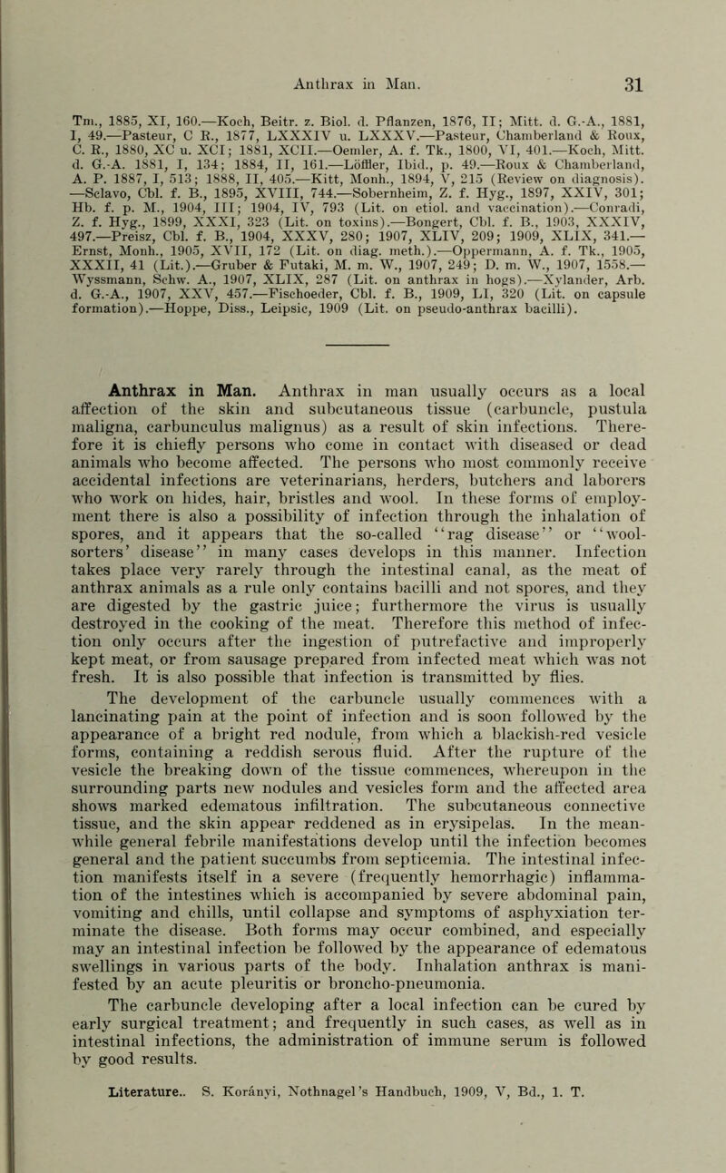 Tni., 1885, XI, 160.—Koch, Beitr. z. Biol. d. Pflanzen, 1876, II; Mitt. d. G.-A., 1881, 1, 49.—Pasteur, C E., 1877, LXXXIV u. LXXXV.—Pasteur, Chamberland & Koux, C. E., 1880, XC u. XCI; 1881, XCII.—Oemler, A. f. Tk., 1800, VI, 401.—Koch, Mitt. d. G.-A. 1881, I, 134; 1884, II, 161.—Löffler, Ibid., p. 49.—Eoux & Chamberland, A. P. 1887, I, 513; 1888, II, 405.—Kitt, Monh., 1894, V, 215 (Eeview on diagnosis). —Sclavo, Cbl. f. B., 1895, XVIII, 744.—Sobernheim, Z. f. Hyg., 1897, XXiV, 301; Hb. f. p. M., 1904, III; 1904, IV, 793 (Lit. on etiol. and vaccination).—Conradi, Z. f. Hyg., 1899, XXXI, 323 (Lit. on toxins).—Bongert, Cbl. f. B., 1903, XXXIV, 497.—Preisz, Cbl. f. B., 1904, XXXV, 280; 1907, XLIV, 209; 1909, XLIX, 341.— Ernst, Monh., 1905, XVII, 172 (Lit. on diag. meth.).—Oppermann, A. f. Tk., 1905, XXXII, 41 (Lit.).—Gruber & Futaki, M. m. W., 1907, 249; D. m. W., 1907, 1558.— Wyssmann, Schw. A., 1907, XLIX, 287 (Lit. on anthrax in hogs).—Xylander, Arb. d. G.-A., 1907, XXV, 457.—Fischoeder, Cbl. f. B., 1909, LI, 320 (Lit. on capsule formation).—Hoppe, Diss., Leipsic, 1909 (Lit. on pseudo-anthrax bacilli). Anthrax in Man. Anthrax in man usually occurs as a local affection of the skin and subcutaneous tissue (carbuncle, pustula maligna, earbunculus malignus) as a result of skin infections. There- fore it is chiefly persons who come in contact with diseased or dead animals who become affected. The persons who most commonly receive accidental infections are veterinarians, herders, butchers and laborers who w'ork on hides, hair, bristles and wool. In these forms of employ- ment there is also a possibility of infection through the inhalation of spores, and it appears that the so-called “rag disease” or “wool- sorters’ disease” in manj^ cases develops in this manner. Infection takes place very rarely through the intestinal canal, as the meat of anthrax animals as a rule only contains bacilli and not spores, and they are digested by the gastric juice; furthermore the virus is usually destroyed in the cooking of the meat. Therefore this method of infec- tion only occurs after the ingestion of putrefactive and improperly kept meat, or from sausage prepared from infected meat which was not fresh. It is also possible that infection is transmitted by flies. The development of the carbuncle usually commences with a lancinating pain at the point of infection and is soon followed by the appearance of a bright red nodule, from which a blackish-red vesicle forms, containing a reddish serous fluid. After the rupture of the vesicle the breaking down of the tissue commences, whereupon in tlie surrounding parts new nodules and vesicles form and the affected area shows marked edematous infiltration. The sulxjutaneous connective tissue, and the skin appear reddened as in erysipelas. In the mean- while general febrile manifestations develop until the infection becomes general and the patient succumbs from septicemia. The intestinal infec- tion manifests itself in a severe (frequently hemorrhagic) inflamma- tion of the intestines which is accompanied by severe abdominal pain, vomiting and chills, until collapse and symptoms of asphyxiation ter- minate the disease. Both forms may occur combined, and especially may an intestinal infection be followed by the appearance of edematous swellings in various parts of the body. Inhalation anthrax is mani- fested by an acute pleuritis or broncho-pneumonia. The carbuncle developing after a local infection can be cured by early surgical treatment; and frequently in such cases, as well as in intestinal infections, the administration of immune serum is followed by good results. Literature.. S. Koranyi, Nothnagel’s Handbuch, 1909, V, Bd., 1. T.