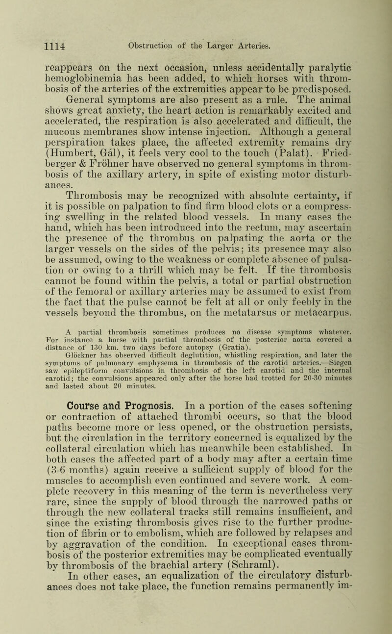 reappears on the next occasion, unless accidentally paralytic hemoglobinemia has been added, to which horses with throm- bosis of the arteries of the extremities appear to be predisposed. General symptoms are also present as a rule. The animal shows great anxiety, the heart action is remarkably excited and accelerated, the respiration is also accelerated and difficult, the mucous membranes show intense injection. Although a general perspiration takes place, the affected extremity remains dry (Humbert, Gal), it feels very cool to the touch (Palat). Fried- berger & Fröhner have observed no general symptoms in throm- bosis of the axillary artery, in spite of existing motor disturb- ances. Thrombosis may be recognized with absolute certainty, if it is possible on palpation to find firm blood clots or a compress- ing swelling in the related blood vessels. In many cases tho hand, which has been introduced into the rectum, may ascertain the presence of the thrombus on palpating the aorta or the larger vessels on the sides of the pelvis; its presence may also be assumed, owing to the weakness or complete absence of pulsa- tion or owing to a thrill which may be felt. If the thrombosis cannot be found within the pelvis, a total or partial obstruction of the femoral or axillary arteries may be assumed to exist from the fact that the pulse cannot be felt at all or only feebly in the vessels beyond the thrombus, on the metatarsus or metacarpus. A partial thrombosis sometimes produces no disease symptoms whatever. For instance a horse with partial thrombosis of the posterior aorta covered a distance of 130 km. two days before autopsy (Gratia). Glöckner has observed difiSeult deglutition, whistling respiration, and later the symptoms of pulmonary emphysema in thrombosis of the carotid arteries.-—Siegen saw epileptiform convulsions in thrombosis of the left carotid and the internal carotid; the convulsions appeared only after the horse had trotted for 20-30 minutes and lasted about 20 minutes. Course and Prognosis. In a portion of the cases softening or contraction of attached thrombi occurs, so that the blood paths become more or less opened, or the obstruction persists, but the circulation in the territory concerned is equalized by the collateral circulation which has meanwhile been established. In both cases the affected part of a body may after a certain time (3-6 months) again receive a sufficient supply of blood for the muscles to accomplish even continued and severe work. A com- plete recovery in this meaning of the term is nevertheless very rare, since the supply of blood through the narrowed paths or through the new collateral tracks still remains insufficient, and since the existing thrombosis gives rise to the further produc- tion of fibrin or to embolism, which are followed by relapses and by aggravation of the condition. In exceptional cases throm- bosis of the posterior extremities may be complicated eventually by thrombosis of the brachial artery (Schraml). In other cases, an equalization of the circulatory disturb- ances does not take place, the function remains permanently im-