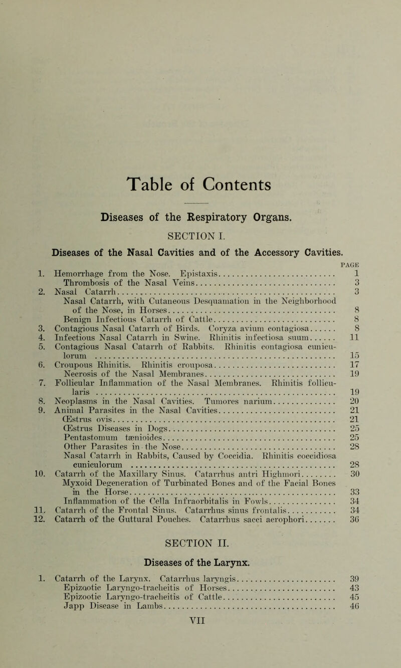 Table of Contents Diseases of the Respiratory Organs. SECTION I. Diseases of the Nasal Cavities and of the Accessory Cavities. PAGE 1. Hemorrhage from the Nose. Epistaxis 1 Thrombosis of the Nasal Veins 3 2. Nasal Catarrh 3 Nasal Catarrh, with Cutaneous Desquamation in the Neighborhood of the Nose, in Horses 8 Benign Infectious Catarrh of Cattle 8 3. Contagious Nasal Catarrh of Birds. Coryza avium contagiosa 8 4. Infectious Nasal Catarrh in Swine. Rhinitis infectiosa suum 11 5. Contagious Nasal Catarrh of Rabbits. Rhinitis contagiosa cunicu- lorum 15 6. Croupous Rhinitis. Rhinitis crouposa 17 Necrosis of the Nasal Membranes 19 7. Follicular Inflammation of the Nasal Membranes. Rhinitis follicu- laris 19 8. Neoplasms in the Nasal Cavities. Tumores narium 20 9. Animal Parasites in the Nasal Cavities 21 CEstrus ovis 21 (Estrus Diseases in Dogs 25 Pentastomum tasnioides 25 Other Parasites in the Nose 28 Nasal Catarrh in Rabbits, Caused by Coccidia. Rhinitis coccidiosa cuniculorum 28 10. Catarrh of the Maxillary Sinus. Catarrhus antri Highmori 30 Myxoid Degeneration of Turbinated Bones and of the Facial Bones in the Horse 33 Inflammation of the Celia Infraorbitalis in Fowls 34 11. Catarrh of the Frontal Sinus. Catarrhus sinus frontalis 34 12. Catarrh of the Guttural Pouches. Catarrhus sacci aerophori 36 SECTION II. Diseases of the Larynx. 1. Catarrh of the Larynx. Catarrhus laryngis 39 Epizootic Laryngo-tracheitis of Horses 43 Epizootic Laryngo-tracheitis of Cattle 45 Japp Disease in Lambs 46