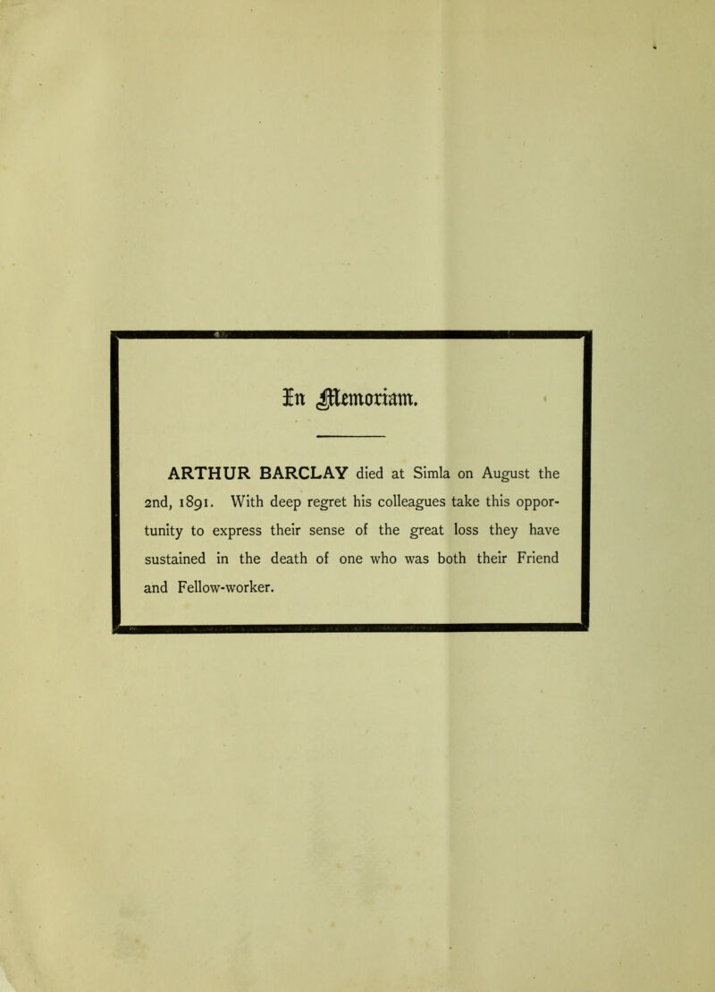 In JJemcrrimn. ARTHUR BARCLAY died at Simla on August the 2nd, 1891. With deep regret his colleagues take this oppor- tunity to express their sense of the great loss they have sustained in the death of one who was both their Friend and Fellow-worker.