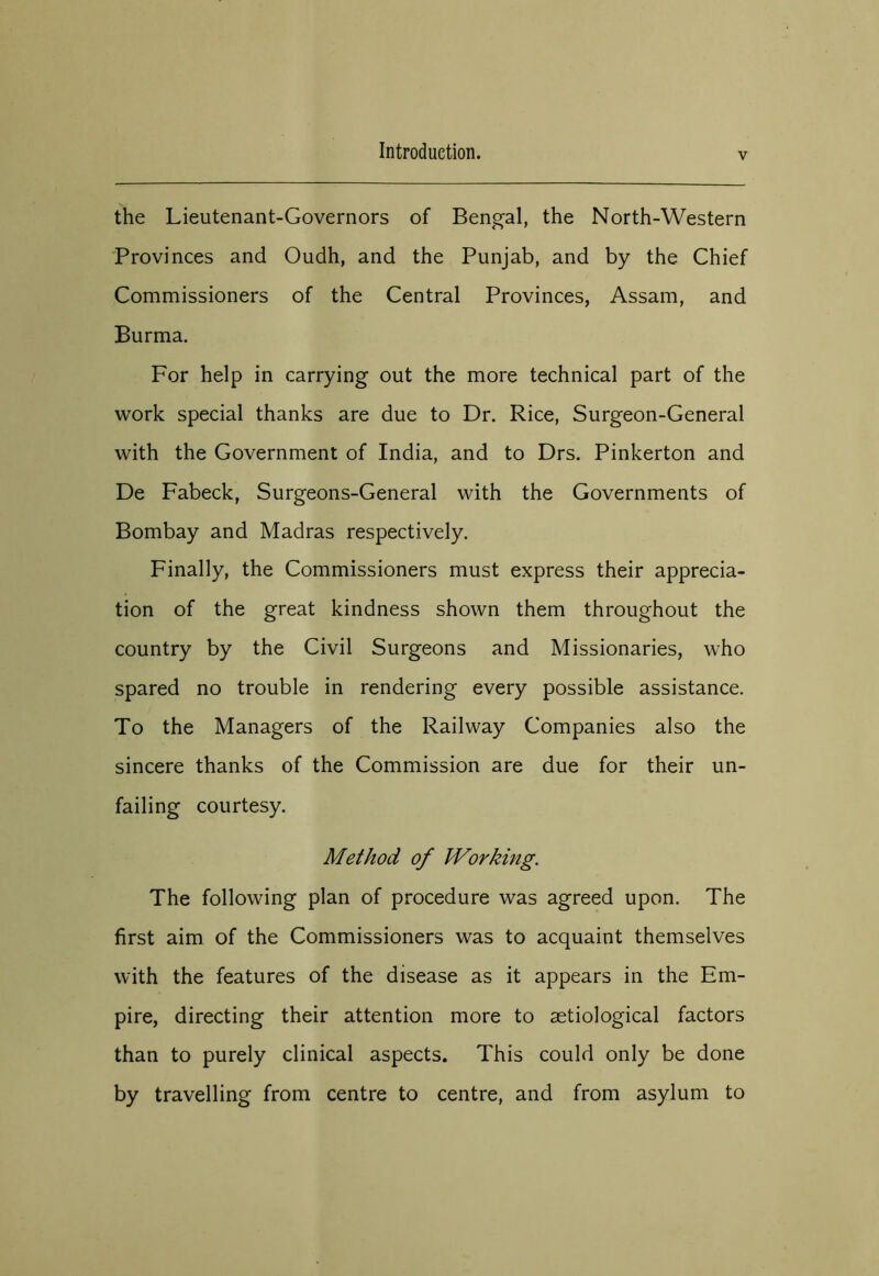 V the Lieutenant-Governors of Bengal, the North-Western Provinces and Oudh, and the Punjab, and by the Chief Commissioners of the Central Provinces, Assam, and Burma. For help in carrying out the more technical part of the work special thanks are due to Dr. Rice, Surgeon-General with the Government of India, and to Drs. Pinkerton and De Fabeck, Surgeons-General with the Governments of Bombay and Madras respectively. Finally, the Commissioners must express their apprecia- tion of the great kindness shown them throughout the country by the Civil Surgeons and Missionaries, who spared no trouble in rendering every possible assistance. To the Managers of the Railway Companies also the sincere thanks of the Commission are due for their un- failing courtesy. Method of Working. The following plan of procedure was agreed upon. The first aim of the Commissioners was to acquaint themselves with the features of the disease as it appears in the Em- pire, directing their attention more to astiological factors than to purely clinical aspects. This could only be done by travelling from centre to centre, and from asylum to