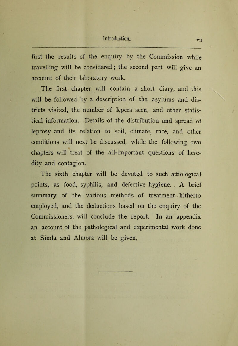 Vll first the results of the enquiry by the Commission while travelling will be considered; the second part will give an account of their laboratory work. The first chapter will contain a short diary, and this will be followed by a description of the asylums and dis- tricts visited, the number of lepers seen, and other statis- tical information. Details of the distribution and spread of leprosy and its relation to soil, climate, race, and other conditions will next be discussed, while the following two chapters will treat of the all-important questions of here- dity and contagion. The sixth chapter will be devoted to such aetiological points, as food, syphilis, and defective hygiene. . A brief summary of the various methods of treatment hitherto employed, and the deductions based on the enquiry of the Commissioners, will conclude the report. In an appendix an account of the pathological and experimental work done at Simla and Almora will be given,