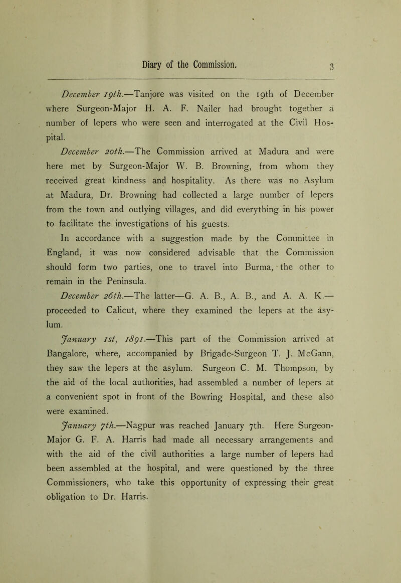 December igth.—Tanjore was visited on the 19th of December where Surgeon-Major H. A. F. Nailer had brought together a number of lepers who were seen and interrogated at the Civil Hos- pital. December 20th.—The Commission arrived at Madura and were here met by Surgeon-Major W. B. Browning, from whom they received great kindness and hospitality. As there was no Asylum at Madura, Dr. Browning had collected a large number of lepers from the town and outlying villages, and did everything in his power to facilitate the investigations of his guests. In accordance with a suggestion made by the Committee in England, it was now considered advisable that the Commission should form two parties, one to travel into Burma, - the other to remain in the Peninsula. December 26th.—The latter—G. A. B., A. B., and A. A. K.— proceeded to Calicut, where they examined the lepers at the asy- lum. January ist, i8gi.—This part of the Commission arrived at Bangalore, where, accompanied by Brigade-Surgeon T. J. McGann, they saw the lepers at the asylum. Surgeon C. M. Thompson, by the aid of the local authorities, had assembled a number of lepers at a convenient spot in front of the Bowring Hospital, and these also were examined. January yth.—Nagpur was reached January 7th. Here Surgeon- Major G. F. A. Harris had made all necessary arrangements and with the aid of the civil authorities a large number of lepers had been assembled at the hospital, and were questioned by the three Commissioners, who take this opportunity of expressing their great obligation to Dr. Harris.