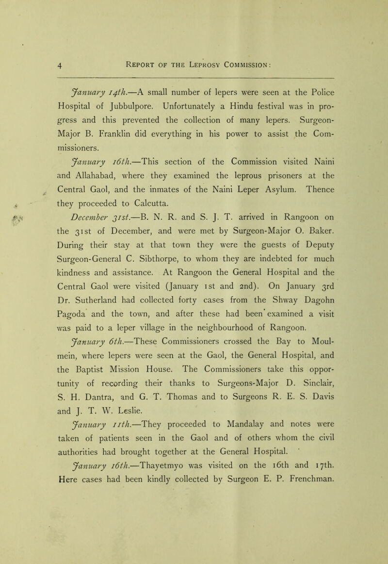 January 14th.—A small number of lepers were seen at the Police Hospital of Jubbulpore. Unfortunately a Hindu festival was in pro- gress and this prevented the collection of many lepers. Surgeon- Major B. Franklin did everything in his power to assist the Com- missioners. January 16th.—This section of the Commission visited Naini and Allahabad, where they examined the leprous prisoners at the Central Gaol, and the inmates of the Naini Leper Asylum. Thence they proceeded to Calcutta. December jrst.—B. N. R. and S. J. T. arrived in Rangoon on the 31st of December, and were met by Surgeon-Major O. Baker. During their stay at that town they were the guests of Deputy Surgeon-General C. Sibthorpe, to whom they are indebted for much kindness and assistance. At Rangoon the General Hospital and the Central Gaol were visited (January 1st and 2nd). On January 3rd Dr. Sutherland had collected forty cases from the Shway Dagohn Pagoda and the town, and after these had been examined a visit was paid to a leper village in the neighbourhood of Rangoon. January 6th.—These Commissioners crossed the Bay to Moul- mein, where lepers were seen at the Gaol, the General Hospital, and the Baptist Mission House. The Commissioners take this oppor- tunity of recording their thanks to Surgeons-Major D. Sinclair, S. H. Dantra, and G. T. Thomas and to Surgeons R. E. S. Davis and J. T. W. Leslie. January nth.—They proceeded to Mandalay and notes were taken of patients seen in the Gaol and of others whom the civil authorities had brought together at the General Hospital. January 16th.—Thayetmyo was visited on the 16th and 17th. Here cases had been kindly collected by Surgeon E. P. Frenchman.