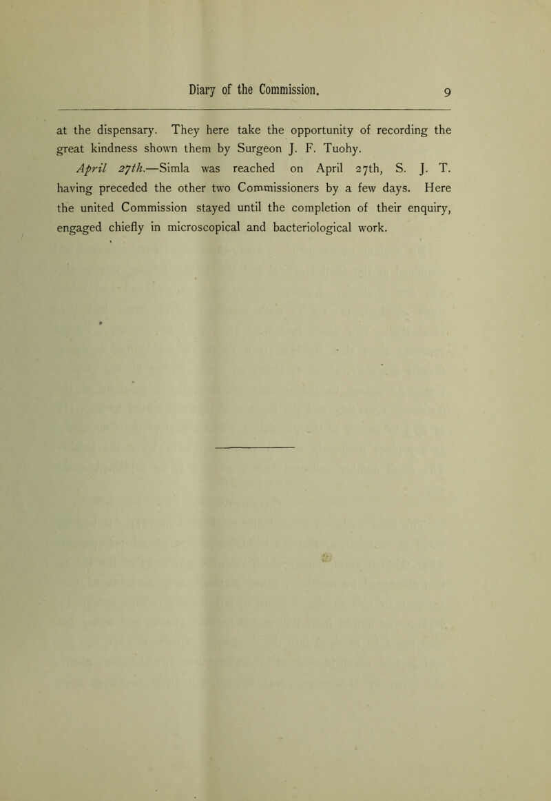 at the dispensary. They here take the opportunity of recording the great kindness shown them by Surgeon J. F. Tuohy. April 2jth.—Simla was reached on April 27th, S. J. T. having preceded the other two Commissioners by a few days. Here the united Commission stayed until the completion of their enquiry, engaged chiefly in microscopical and bacteriological work.