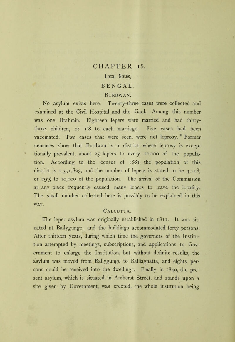 CHAPTER 15. Local Notes. BENGAL. Burdwan. No asylum exists here. Twenty-three cases were collected and examined at the Civil Hospital and the Gaol. Among this number was one Brahmin. Eighteen lepers were married and had thirty- three children, or r8 to each marriage. Five cases had been vaccinated. Two cases that were seen, were not leprosy. * Former censuses show that Burdwan is a district where leprosy is excep- tionally prevalent, about 25 lepers to every 10,000 of the popula- tion. According to the census of 1881 the population of this district is 1,391,823, and the number of lepers is stated to be 4,118, or 29-5 to 10,000 of the population. The arrival of the Commission at any place frequently caused many lepers to leave the locality. The small number collected here is possibly to be explained in this way. Calcutta. The leper asylum was originally established in 1811. It was sit- uated at Ballygunge, and the buildings accommodated forty persons. After thirteen years, during which time the governors of the Institu- tion attempted by meetings, subscriptions, and applications to Gov- ernment to enlarge the Institution, but without definite results, the asylum was moved from Ballygunge to Balliaghatta, and eighty per- sons could be received into the dwellings. Finally, in 1840, the pre- sent asylum, which is situated in Amherst Street, and stands upon a site given by Government, was erected, the whole institution being