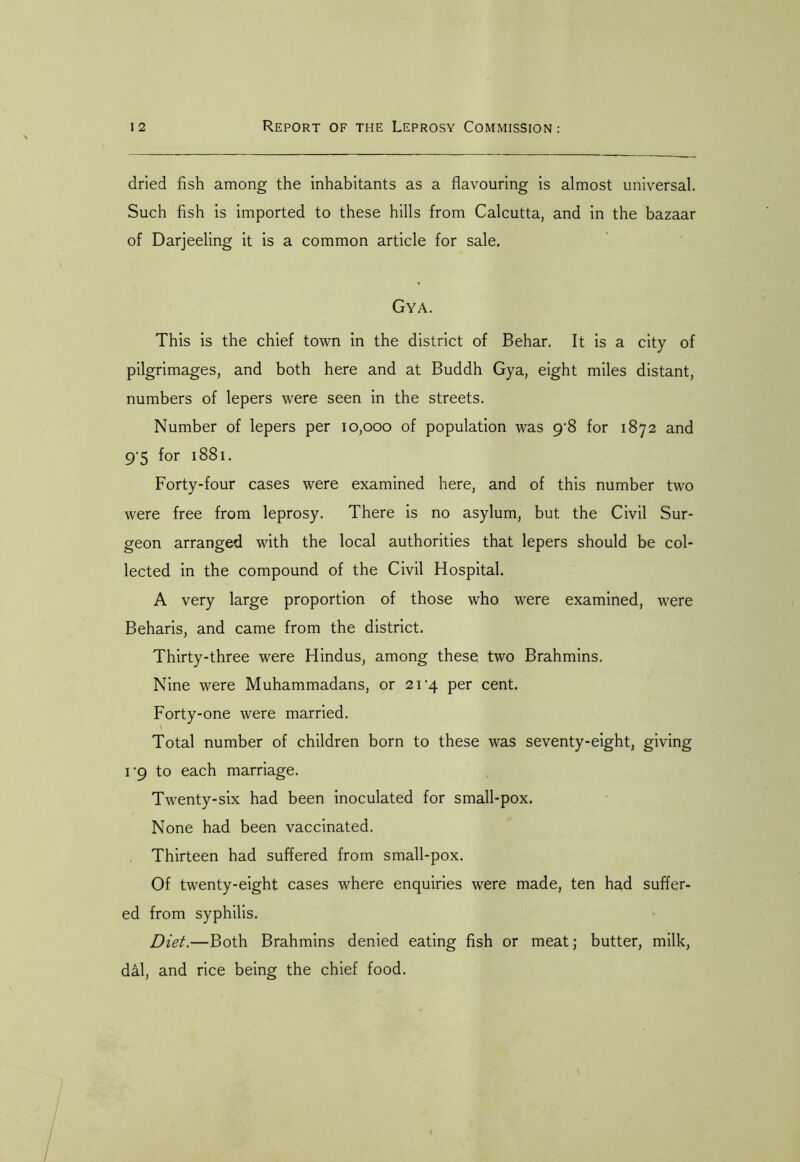 dried fish among the inhabitants as a flavouring is almost universal. Such fish is imported to these hills from Calcutta, and in the bazaar of Darjeeling it is a common article for sale. Gya. This is the chief town in the district of Behar. It is a city of pilgrimages, and both here and at Buddh Gya, eight miles distant, numbers of lepers were seen in the streets. Number of lepers per 10,000 of population was 9'8 for 1872 and 9'5 for 1881. Forty-four cases were examined here, and of this number two were free from leprosy. There is no asylum, but the Civil Sur- geon arranged with the local authorities that lepers should be col- lected in the compound of the Civil Hospital. A very large proportion of those who were examined, were Beharis, and came from the district. Thirty-three were Hindus, among these two Brahmins. Nine were Muhammadans, or 21^4 per cent. Forty-one were married. Total number of children born to these was seventy-eight, giving 1'9 to each marriage. Twenty-six had been inoculated for small-pox. None had been vaccinated. Thirteen had suffered from small-pox. Of twenty-eight cases where enquiries were made, ten had suffer- ed from syphilis. Diet.—Both Brahmins denied eating fish or meat; butter, milk, dal, and rice being the chief food.
