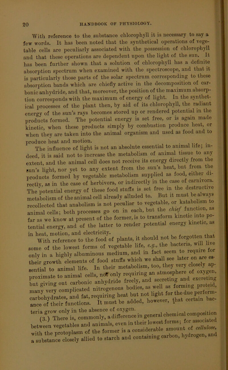 With reference to the. substance chlorophyll it is necessary to say a few words. It has been noted that the synthetical operations of vege- table cells are peculiarly associated with the possession of chlorophyll and that these operations are dependent upon the light of the sun. It has been further shown that a solution of chlorophyll has a definite absorption spectrum when examined with the spectroscope, and that it is particularly those parts of the solar spectrum corresponding to these absorption bands which are chiefly active in the decomposition of car- bonic anhydride, and that, moreover, the position of the maximum absorp- tion corresponds with the maximum of energy of light. In the synthet- ical processes of the plant then, by aid of its chlorophyll, the radiant energy of the sun’s rays becomes stored up or rendered potential m the products formed. The potential energy is set free, or is again made kinetic, when these products simply by combustion produce heat, or when they are taken into the animal organism and used as food and to produce heat and motion. The influence of light is not an absolute essential to animal life; in- deed, it is said not to increase the metabolism of animal tissue to any extent, and the animal cell does not receive its energy directly from the sun’s light, nor yet to any extent from the sun’s heat, but from the products formed by vegetable metabolism supplied as food, either c 1- rectly, as in the case of herbivora, or indirectly in the case of carnivora. The potential energy of these food stuffs is set free m the destructive metabolism of the animal cell already alluded to. But it must be always recollected that anabolism is not peculiar to vegetable, or katabolism to animal cells; both processes go on in each, but the chief function far as we know at present of the former, is to transform kxnetic into po- tential energy, and of the latter to render potential energy kinetic, in heat, motion, and electricity. , ,. _ With reference to the food of plants, it should not be forgotten that some of the lowest forms of vegetable life, e.g., the bact^n^ ^ only in a highly albuminous medium, and m fact seem to icquiie their crrowth^ elements of food stuffs which we shall see later on are es- f ,1 +n animal life In their metabolism, too, they very closely ap- proximate lo animal cells, nrf only requiring an —^» L giving out tpria grow only in the absence of oxygen.