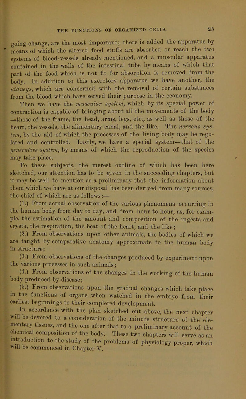 going change, are the most important; there is added the apparatus by ' means of which the altered food stuffs are absorbed or reach the two systems of blood-vessels already mentioned, and a muscular apparatus contained in the walls of the intestinal tube by means of which that part of the food which is not fit for absorption is removed from the body. In addition to this excretory apparatus we have another, the kidneys, which are concerned with the removal of certain substances from the blood which have served their purpose in the economy. Then we have the muscular system, which by its special power of contraction is capable of bringing about all the movements of the body —those of the frame, the head, arms, legs, etc., as well as those of the heart, the vessels, the alimentary canal, and the like. The nervous sys- tem, by the aid of which the processes of the living body may be regu- lated and controlled. Lastly, we have a special system—that of the generative system, by means of which the reproduction of the species may take place. To these subjects, the merest outline of which has been here sketched, our attention has to be given in the succeeding chapters, but it may be well to mention as a preliminary that the information about them which we have at our disposal has been derived from many sources, the chief of which are as follows:— (1.) From actual observation of the various phenomena occurring in the human body from day to day, and from hour to hour, as, for exam- ple, the estimation of the amount and composition of the ingesta and egesta, the respiration, the beat of the heart, and the like; (2.) From observations upon other animals, the bodies of which we are taught by comparative anatomy approximate to the human body in structure; (3.) From observations of the changes produced by experiment upon the various processes in such animals; (4.) From observations of the changes in the working of the human body produced by disease; (5.) From observations upon the gradual changes which take place in the functions of organs when watched in the embryo from their earliest beginnings to their completed development. In accordance with the plan sketched out above, the next chapter will be devoted to a consideration of the minute structure of the ele- mentary tissues, and the one after that to a preliminary account of the chemical composition of the body. These two chapters will serve as an introduction to the study of the problems of physiology proper, which will be commenced in Chapter V.