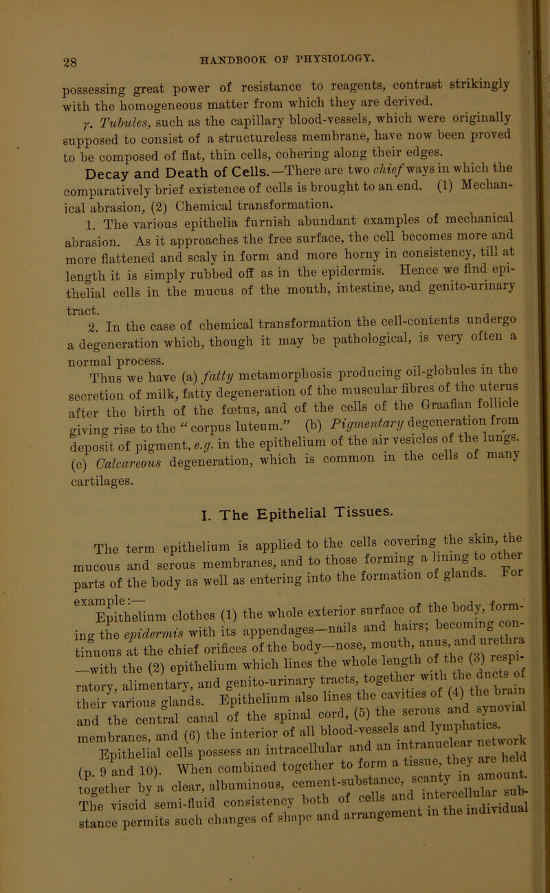 possessing great power of resistance to reagents, contrast strikingly with the homogeneous matter from which they are derived. r. Tubules, such as the capillary blood-vessels, which were originally supposed to consist of a structureless membrane, have now been proved to be composed of flat, thin cells, cohering along their edges. Decay and Death of Cells.—There are two chief ways in which the comparatively brief existence of cells is brought to an end. (1) Mechan- ical abrasion, (2) Chemical transformation. 1. The various epithelia furnish abundant examples of mechanical abrasion. As it approaches the free surface, the cell becomes more and more flattened and scaly in form and more horny in consistency, till at length it is simply rubbed off as in the epidermis. Hence we find epi- thelial cells in the mucus of the mouth, intestine, and genito-unnary trict 2. In the case of chemical transformation the cell-contents undergo a degeneration which, though it may be pathological, is very often a normal process. . Thus we have (a) fatty metamorphosis producing oil-globules m the secretion of milk, fatty degeneration of the muscular fibres of the uterus after the birth of the foetus, and of the cells of the Graafian follicle giving rise to the “ corpus luteum.” (b) Pigmentary degeneration from deposit of pigment, e.g. in the epithelium of the air vesicles of the lungs, (c) Calcareous degeneration, which is common m the cells of many cartilages. I. The Epithelial Tissues. The term epithelium is applied to the cells covering the skin, the mucous and serous membranes, and to those forming a lining to other parts of the body as well as entering into the formation of gla . eXaEp!thelinm clothes (1) the whole exterior surface of the body, form- ing the epidermis with its appendages-nails and hairs; becoming con SLus it the chief orifices of the body-nose, mou,;M»*£ —with the (2) epithelium which Hues the whole length of the (. ) re-I ratory, alimentary, and genito-urinary tracts togetherwrth the^ductsof their various elands. Epithelium also lines the cavities ( ) and the central canal of the spinal cord (5) the ^ousand sjmov membranes, and (6) the interior of a Epithelial cells possess an intracellulai « . ,, (p 9 and 10). When combined together to form a tissue, J together by a clear, albuminous, cement-substance scanty m amount. The viscid semi-fluid consistency both of cells an in e stand permits such changes of shape and arrangement m the md.r.dual